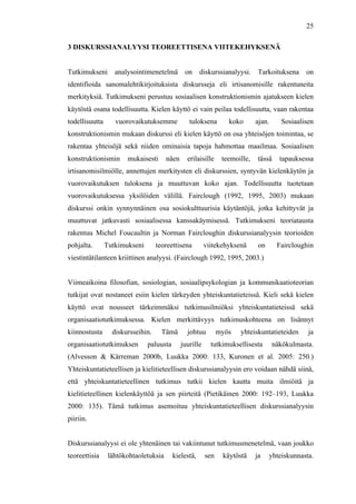 
	
  
25
3 DISKURSSIANALYYSI TEOREETTISENA VIITEKEHYKSENÄ
Tutkimukseni analysointimenetelmä on diskurssianalyysi. Tarkoituksena on
identifioida sanomalehtikirjoituksista diskursseja eli irtisanomisille rakentuneita
merkityksiä. Tutkimukseni perustuu sosiaalisen konstruktionismin ajatukseen kielen
käytöstä osana todellisuutta. Kielen käyttö ei vain peilaa todellisuutta, vaan rakentaa
todellisuutta vuorovaikutuksemme tuloksena koko ajan. Sosiaalisen
konstruktionismin mukaan diskurssi eli kielen käyttö on osa yhteisöjen toimintaa, se
rakentaa yhteisöjä sekä niiden ominaisia tapoja hahmottaa maailmaa. Sosiaalisen
konstruktionismin mukaisesti näen erilaisille teemoille, tässä tapauksessa
irtisanomisilmiölle, annettujen merkitysten eli diskurssien, syntyvän kielenkäytön ja
vuorovaikutuksen tuloksena ja muuttuvan koko ajan. Todellisuutta tuotetaan
vuorovaikutuksessa yksilöiden välillä. Fairclough (1992, 1995, 2003) mukaan
diskurssi onkin synnynnäinen osa sosiokulttuurisia käytäntöjä, jotka kehittyvät ja
muuttuvat jatkuvasti sosiaalisessa kanssakäymisessä. Tutkimukseni teoriatausta
rakentuu Michel Foucaultin ja Norman Faircloughin diskurssianalyysin teorioiden
pohjalta. Tutkimukseni teoreettisena viitekehyksenä on Faircloughin
viestintätilanteen kriittinen analyysi. (Fairclough 1992, 1995, 2003.)
Viimeaikoina filosofian, sosiologian, sosiaalipsykologian ja kommunikaatioteorian
tutkijat ovat nostaneet esiin kielen tärkeyden yhteiskuntatieteissä. Kieli sekä kielen
käyttö ovat nousseet tärkeimmäksi tutkimusilmiöksi yhteiskuntatieteissä sekä
organisaatiotutkimuksessa. Kielen merkittävyys tutkimuskohteena on lisännyt
kiinnostusta diskursseihin. Tämä johtuu myös yhteiskuntatieteiden ja
organisaatiotutkimuksen paluusta juurille tutkimuksellisesta näkökulmasta.
(Alvesson & Kärreman 2000b, Luukka 2000: 133, Kuronen et al. 2005: 250.)
Yhteiskuntatieteellisen ja kielitieteellisen diskurssianalyysin ero voidaan nähdä siinä,
että yhteiskuntatieteellinen tutkimus tutkii kielen kautta muita ilmiöitä ja
kielitieteellinen kielenkäyttöä ja sen piirteitä (Pietikäinen 2000: 192–193, Luukka
2000: 135). Tämä tutkimus asemoituu yhteiskuntatieteellisen diskurssianalyysin
piiriin.
Diskurssianalyysi ei ole yhtenäinen tai vakiintunut tutkimusmenetelmä, vaan joukko
teoreettisia lähtökohtaoletuksia kielestä, sen käytöstä ja yhteiskunnasta.
 