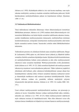  
	
  
27
Jokinen et al. 1993). Kielenkäytön tehtävä ei ole vain kuvata maailmaa, vaan myös
rakentaa merkityksiä, uusintaa ja muokata sosiaalista todellisuutta jatkuvasti. Kieltä
käyttäessämme merkityksellistämme puheen tai kirjoittamisen kohteet. (Suoninen
1999: 17–18.)
3.2 Tutkimukseni lähtökohtaoletukset
Tässä tutkimuksessa tarkastelen diskursseja viiteen diskurssianalyysin teoreettisen
lähtökohtaan perustuen. Jokinen et al. (1993) mukaan nämä diskurssianalyysin viisi
teoreettista lähtökohtaa ovat kielen käytön sosiaalista todellisuutta rakentava luonne,
useiden rinnakkaisten merkityssysteemien olemassaolo, merkityksellisen toiminnan
kontekstisidonnaisuus, toimijoiden kiinnittyminen merkityssysteemeihin sekä kielen
käytön seurauksia tuottava luonne. Seuraavaksi esittelen nämä lähtökohtaoletukset
tarkemmin.
Tutkimukseni perustuu siis oletukseen kielestä osana sosiaalista todellisuutta. Berger
& Luckmannin (1994) ajatus on, että ihmiset luovat yhdessä ja ylläpitävät kaikkia
sosiaalisia ilmiöitä sosiaalisten käytäntöjen kautta. Käyttäessä kieltä konstruktoimme
eli merkityksellistämme kohteet, joista puhumme ja näin ollen merkityssysteemit
rakentuvat osana sosiaalisia käytäntöjä. Merkityssysteemeiden avulla jäsennämme
kieltä (Jokinen et al. 1993: 19–21). Sekä sosiaaliset käytännöt että merkityssysteemit
rakentuvat ja muuttuvat vuorovaikutuksessa jatkuvasti. Tähän vaikuttavat ympäröivä
yhteiskunta sekä kulttuuri, jotka vaikuttavat kielenkäyttöömme samaan aikaan kun
kielenkäyttömme vaikuttaa niihin. Erilaiset sosiaaliset rakenteet, kulttuuriset normit
ja tilannetekijät muokkaavat sekä asettavat rajoituksia kielenkäyttämiselle. Kielen
käyttöä tutkiessa voidaan siis ymmärtää, millaisia merkityksiä yritysten
irtisanomisille tänä päivänä rakentuu. (Jokinen et al. 1993: 18, Luukka 2000: 144–
153.)
Useat erilaiset merkityssysteemit merkityksellistävät maailmaa, sen prosesseja ja
suhteita eri tavoin. Esimerkiksi ihminen voidaan merkityksellistää isäksi, mieheksi,
aikuiseksi jne. (Jokinen et al. 1993: 24–25.) Nämä merkityssysteemit määrittyvät
myös suhteessa toisiinsa eli interdiskursiivisesti. Näin ollen diskurssit voivat olla
toistensa kanssa rinnakkaisia tai kilpailevia ja toisiaan haastavia merkityssysteemejä.
 