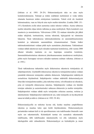  
	
  
28
(Jokinen et al. 1993: 28–29.) Diskurssianalyysin teko on aina myös
kontekstisidonnaista. Tekstejä ja niiden sisältämiä merkityksiä ei voida tulkita
ottamatta huomioon niiden esiintymisen kontekstia. Tekstit eivät ole itsenäisiä
kokonaisuuksia, vaan ne liittyvät aina myös muihin teksteihin. (Luukka 2000: 151–
153.) Kontekstin avulla teksti asemoituu osaksi tekstien verkkoa. Asema suhteessa
muihin teksteihin ohjaa tekstin tulkintaa ja antaa merkityksiä. Myös kontekstit ovat
muuttuvia ja moniulotteisia. Väliverrosen (1998: 32) mukaan teksteihin jää jälkiä
niiden tekijöistä, instituutioista, toisista teksteistä, lajityypeistä tai oletetuista
lukijoista. Tässä tutkimuksessa tutkimuskontekstina on sanomalehtiuutisoinnin
konteksti ja tarkemmin sanomalehtien irtisanomisuutiset. Tämän lisäksi
tutkimuskontekstinani voidaan pitää myös suomalaista yhteiskuntaa. Tutkimukseni
voidaan nähdä rakentuvan myös talouden taantuman kontekstissa, sillä vuonna 2008
alkanut talouden taantuma on osa laajempaa sosiaalista kontekstia.
Sanomalehtiuutisoinnissa rakentuvat yhteiskunnassamme muodostuvat merkitykset,
joihin myös Eurooppaa vaivaava talouden taantuma osaltaan vaikuttaa. (Jokinen et
al. 1993.)
Tässä tutkimuksessa tarkastelen myös diskursseissa rakentuvia toimijuuksia eli
subjektipositioita. Löytämällä diskursseissa rakentuvia toimijaulottuvuuksia voidaan
ymmärtää diskurssin toimijoiden suhdetta diskurssiin. Subjektipositiot määrittyvät
sosiaalisissa käytännöissä. Subjektipositio voidaan määritellä diskurssianalyysin
liittyväksi toimijaulottavuudeksi, joka tarkoittaa toimia, velvollisuuksia tai oikeuksia,
joita eri toimijoille diskursseissa rakentuu. Subjektipositio voidaan siis käsittää
toimijan suhteeksi ja asemoitumiseksi suhteessa diskurssiin ja muihin toimijoihin.
Subjektipositiot voidaan nähdä myös toimijoiden erilaisina asemina, rooleina ja
identiteetteinä. Subjektipositiot määrittelevät sen, mikä toimijoille on hyväksyttävää
sanoa tai tehdä ja mikä ei. (Jokinen et al. 1993: 39–40.)
Diskurssianalyysilla on tarkoitus kuvata sitä, kuinka maailma ympärillämme
rakentuu ja muuttuu koko ajan kieltä käyttäessämme. Diskurssianalyysin
periaatteiden mukaan kieli ei ole apuvälineemme vain todellisuuden ilmaisulle vaan
myös sen rakentamiselle. Kielenkäyttö tuottaa siis seurauksia rakentamalla
todellisuutta, tällä todellisuuden rakentumisella voi olla vaikutuksia myös
ideologioihin sekä valtasuhteisiin. Diskurssianalyysi on kielenkäytön ja muun
 