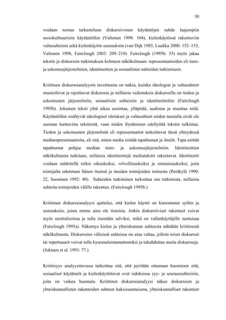  
	
  
30
voidaan nostaa tarkasteluun diskursiivisten käytäntöjen suhde laajempiin
sosiokulttuurisiin käytäntöihin (Valtonen 1998: 104), kielenkäytössä rakentuviin
valtasuhteisin sekä kielenkäytön seurauksiin (van Dijk 1985, Luukka 2000: 152–153,
Valtonen 1998, Fairclough 2003: 209–210). Fairclough (1995b: 55) myös jakaa
tekstin ja diskurssin tutkimuksen kolmeen näkökulmaan: representaatioiden eli tieto-
ja uskomusjärjestelmien, identiteettien ja sosiaalisten suhteiden tutkimiseen.
Kriittisen diskurssianalyysin tavoitteena on tutkia, kuinka ideologiat ja valtasuhteet
muotoilevat ja rajoittavat diskurssia ja millaisia vaikutuksia diskurssilla on tiedon ja
uskomusten järjestelmiin, sosiaalisiin suhteisiin ja identiteetteihin (Fairclough
1995b). Jokainen teksti yhtä aikaa uusintaa, ylläpitää, uudistaa ja muuttaa niitä.
Käytäntöihin sisältyvät ideologiset oletukset ja valtasuhteet niiden taustalla eivät ole
suoraan luettavista teksteistä, vaan niiden löytäminen edellyttää tekstin tulkintaa.
Tiedon ja uskomusten järjestelmät eli representaatiot tarkoittavat tässä yhteydessä
mediarepresentaatioita, eli sitä, miten media esittää tapahtumat ja ilmiöt. Tapa esittää
tapahtumat pohjaa median tieto- ja uskomusjärjestelmiin. Identiteettien
näkökulmasta tutkitaan, millaisia identiteettejä mediatekstit rakentavat. Identiteetti
voidaan määritellä niiksi oikeuksiksi, velvollisuuksiksi ja ominaisuuksiksi, joita
toimijalta odotetaan hänen itsensä ja muiden toimijoiden toimesta (Peräkylä 1990:
22, Suoninen 1992: 40). Suhteiden tutkiminen tarkoittaa sen tutkimista, millaisia
suhteita toimijoiden välille rakentuu. (Fairclough 1995b.)
Kriittinen diskurssianalyysi ajattelee, että kielen käyttö on kietoutunut syihin ja
seurauksiin, joista emme aina ole tietoisia. Jotkin diskursiiviset rakenteet voivat
myös neutralisoitua ja tulla itsestään selviksi, mikä on vallankäyttäjille suotuisaa
(Fairclough 1995a). Näkemys kielen ja yhteiskunnan suhteesta nähdään kriittisestä
näkökulmasta. Diskurssien välisissä suhteissa on aina valtaa, jolloin toiset diskurssit
tai repertuaarit voivat tulla kyseenalaistamattomiksi ja tukahduttaa muita diskursseja.
(Jokinen et al. 1993: 77.)
Kriittisyys analyysitavassa tarkoittaa sitä, että pyritään ottamaan huomioon että,
sosiaaliset käytännöt ja kielenkäyttötavat ovat sidoksissa syy- ja seuraussuhteisiin,
joita on vaikea huomata. Kriittinen diskurssianalyysi näkee diskurssien ja
yhteiskunnallisten rakenteiden suhteen kaksisuuntaisena, yhteiskunnalliset rakenteet
 