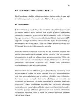  
	
  
32
4 TUTKIMUSAINEISTO JA AINEISTON ANALYYSI
	
  
Tässä kappaleessa esitellään tutkimuksen aineisto, aineiston analyysin tapa sekä
käsitellään aineiston analyysin luotettavuutta sekä tutkimuksen eettisyyttä.
4.1 Tutkimusaineisto
Tutkimusaineistoni koostuu Helsingin Sanomissa sekä Talouselämässä vuonna 2013
julkaistuista uutisartikkeleista. Artikkelit olen hakenut yliopiston tietokannoista
hakusanoilla irtisanominen ja yt-neuvottelu. Näillä hakusanoilla vuoden 2013 aikana
Helsingin Sanomissa ja Taloussanomissa julkaistuja artikkeleita löytyi yhteensä 274
kappaletta. Helsingin Sanomista kokonaisaineistoksi löytyi 99 uutisartikkelia ja
Taloussanomien 175 uutisartikkelia. Näistä tutkimukseni ydinaineistoksi valikoitui
25 Helsingin Sanomien ja 16 Taloussanomien artikkelia.
Suuren kokonaisaineiston määrän vuoksi olen päätynyt erottamaan aineistosta niin
sanotun ydinaineiston analyysin kohteeksi. Juhila ja Suoninen (1999: 241) korostavat
kokonaisaineiston ja analyysin kohteena olevan aineiston erottamista. Tällöin vain
valittu osa kokonaisaineistosta on analyysin kohteena. Tämä aineisto on tutkimuksen
ydinaineistoa. Ydinaineiston ulkopuolella oleva aineisto toimii ydinaineiston
vertailupohjana sekä osana laajempaa kontekstia.
Ydinaineistokseni valikoin artikkeleita, joissa yt-neuvottelut ja irtisanomiset olivat
selkeästi artikkelin aiheena. En ottanut huomioon artikkeleita, joissa irtisanomiset
eivät olleet uutisen pääaiheena, vaan ne mainittiin esimerkiksi vaan sivulauseessa.
Sen sijaan uutiset esimerkiksi kokonaisten yksiköiden tai tuotantolaitosten
sulkemisesta otin huomioon, sillä niiden seurauksena on useimmiten henkilöstön
irtisanomisia. Valikoin ydinaineistoon artikkeleita, jotka olivat muita pidempiä ja
uutisessa kerrottiin muutakin kuin pelkästään irtisanottavien henkilöiden lukumäärä.
Valitsemalla pidempiä artikkeleita ydinaineistoon, sain enemmän informaatiota
irtisanomisten uutisoinnin tavasta ja minun oli helpompi identifioida aineistossa
rakentuvia merkityksiä.
 