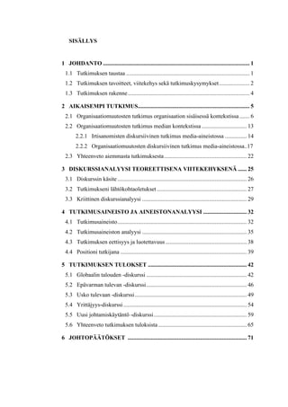 
SISÄLLYS
	
  
1 JOHDANTO ..................................................................................................... 1
1.1 Tutkimuksen taustaa ..................................................................................... 1
1.2 Tutkimuksen tavoitteet, viitekehys sekä tutkimuskysymykset..................... 2
1.3 Tutkimuksen rakenne.................................................................................... 4
2 AIKAISEMPI TUTKIMUS............................................................................. 5
2.1 Organisaatiomuutosten tutkimus organisaation sisäisessä kontekstissa....... 6
2.2 Organisaatiomuutosten tutkimus median kontekstissa ............................... 13
2.2.1 Irtisanomisten diskursiivinen tutkimus media-aineistossa ............... 14
2.2.2 Organisaatiomuutosten diskursiivinen tutkimus media-aineistossa..17
2.3 Yhteenveto aiemmasta tutkimuksesta......................................................... 22
3 DISKURSSIANALYYSI TEOREETTISENA VIITEKEHYKSENÄ ...... 25
3.1 Diskurssin käsite ......................................................................................... 26
3.2 Tutkimukseni lähtökohtaoletukset.............................................................. 27
3.3 Kriittinen diskurssianalyysi ........................................................................ 29
4 TUTKIMUSAINEISTO JA AINEISTONANALYYSI .............................. 32
4.1 Tutkimusaineisto......................................................................................... 32
4.2 Tutkimusaineiston analyysi ........................................................................ 35
4.3 Tutkimuksen eettisyys ja luotettavuus........................................................ 38
4.4 Positioni tutkijana ....................................................................................... 39
5 TUTKIMUKSEN TULOKSET .................................................................... 42
5.1 Globaalin talouden -diskurssi ..................................................................... 42
5.2 Epävarman tulevan -diskurssi..................................................................... 46
5.3 Usko tulevaan -diskurssi............................................................................. 49
5.4 Yrittäjyys-diskurssi..................................................................................... 54
5.5 Uusi johtamiskäytäntö -diskurssi................................................................ 59
5.6 Yhteenveto tutkimuksen tuloksista............................................................. 65
6 JOHTOPÄÄTÖKSET .................................................................................. 71
 