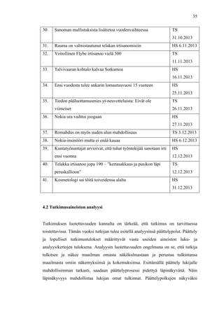  
	
  
35
30. Sanoman mullistuksista lisätietoa vuodenvaihteessa TS
31.10.2013
31. Rauma on valmistautunut telakan irtisanomisiin HS 6.11.2013
32. Voitollinen Flybe irtisanoo vielä 500 TS
11.11.2013
33. Talvivaaran kohtalo kalvaa Sotkamoa HS
16.11.2013
34. Ensi vuodesta tulee ankarin lomautusvuosi 15 vuoteen HS
25.11.2013
35. Tiedon pääluottamusmies yt-neuvotteluista: Eivät ole
viimeiset
TS
26.11.2013
36. Nokia ura vaihtui joogaan HS
27.11.2013
37. Romahdus on myös uuden alun mahdollisuus TS 3.12.2013
38. Nokia-insinööri mutta ei enää kauaa HS 6.12.2013
39. Kuntatyönantajat arvioivat, että tuhat työntekijää sanotaan irti
ensi vuonna
HS
12.12.2013
40. Telakka irtisanoo jopa 190 – ”kertasakkaus ja pusikon läpi
peruskallioon”
TS
12.12.2013
41. Kosmetologi sai töitä toiveidensa alalta HS
31.12.2013
4.2 Tutkimusaineiston analyysi
	
  
Tutkimuksen luotettavuuden kannalta on tärkeää, että tutkimus on tarvittaessa
toistettavissa. Tämän vuoksi tutkijan tulee esitellä analyysinsä päättelypolut. Päättely
ja lopulliset tutkimustulokset määrittyvät vasta useiden aineiston luku- ja
analyysikertojen tuloksena. Analyysin luotettavuuden ongelmana on se, että tutkija
tulkitsee ja näkee maailman omasta näkökulmastaan ja perustaa tulkintansa
maailmasta omiin näkemyksiinsä ja kokemuksiinsa. Esittämällä päättely lukijalle
mahdollisimman tarkasti, saadaan päättelyprosessi pidettyä läpinäkyvänä. Näin
läpinäkyvyys mahdollistaa lukijan omat tulkinnat. Päättelypolkujen näkyväksi
 