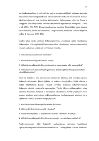  
	
  
37
asioista keskustellaan, ja mitkä tekstin osat ja teemat ovat tärkeitä analyysin kannalta.
Seuraavassa vaiheessa perehdytään tekstin teemoihin liittyviin diskursseihin. Useissa
teksteissä diskurssit ovat toisiinsa kietoutuneita. Kolmannessa vaiheessa Vaara ja
kumppanit ovat analysoineet teksteissä rakentuvia legitimaation strategioita. (Vaara
et al. 2006: 796–797.) Diskurssianalyysissa huomiota kiinnitetään muun muassa
sanavalintoihin, toistuviin ilmaisuihin, kategorisointiin, retoristen keinojen käyttöön
(Juhila & Suoninen 1999: 239).
Lisäksi tutkin myös kriittisen diskurssianalyysin korostamaa vallan rakentumista
diskursseissa. Fairloughin (1992) mukaan vallan rakentumista tutkittavassa tekstissä
voidaan analysoida seuraavien kysymysten pohjalta.
1. Mitä diskurssissa sanotaan tai tehdään?
2. Millaiset ovat toimijoiden väliset suhteet?
3. Millaisiin subjektipositioihin toimijat voivat asemoitua tai tulla asemoiduksi?
4. Miten aineistosta tunnistettuja hegemonisia diskursseja tuotetaan ja uusinnetaan
näissä käytännöissä?
Ensin on tutkittava, mitä diskurssissa sanotaan tai tehdään, mitä toisistaan eroavat
diskurssit tarkoittavat. Tämän jälkeen on tutkittava toimijoiden välisiä suhteita ja
niiden rakentumista. Lisäksi voidaan selvittää, millaisiin subjektipositioihin
diskurssin toimijat voivat tulla asemoiduiksi. Tämän jälkeen voidaan pohtia, miten
aineiston diskursseja tuotetaan ja uusinnetaan käytännöissä. Nämä kysymykset olivat
apunani aineiston analysoinnin tutkimusvaiheessa. Analysoidessani aineistoa pyrin
löytämään vastauksia seuraaviin kysymyksiin:
1. Mitä irtisanomisdiskursseja aineistossa aktivoituu?
2. Mitä merkityksiä irtisanomisille rakentuu?
3. Millaisia toimijuuksia ja niiden välisiä suhteita aineistossa määrittyy?
4. Millaisiin subjektipositioihin diskurssin toimijat voivat tulla asemoiduiksi?
Analyysiprosessini lähti liikkeelle analysoitavan aineiston huolellisesti
läpikäymisestä ja sen lukemisesta useaan kertaan. Tämän jälkeen valikoin aineistosta
 