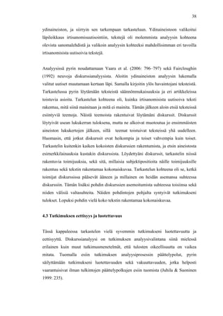  
	
  
38
ydinaineiston, ja siirryin sen tarkempaan tarkasteluun. Ydinaineistoon valikoitui
läpileikkaus irtisanomisuutisointiin, tekstejä oli molemmista analyysin kohteena
olevista sanomalehdistä ja valikoin analyysin kohteeksi mahdollisimman eri tavoilla
irtisanomisista uutisoivia tekstejä.
Analyysissä pyrin noudattamaan Vaara et al. (2006: 796–797) sekä Faircloughin
(1992) neuvoja diskurssianalyysista. Aloitin ydinaineiston analyysin lukemalla
valitut uutiset muutamaan kertaan läpi. Samalla kirjoitin ylös havaintojani teksteistä.
Tarkastelussa pyrin löytämään teksteistä säännönmukaisuuksia ja eri artikkeleissa
toistuvia asioita. Tarkastelun kohteena oli, kuinka irtisanomisista uutisoiva teksti
rakentuu, mitä siinä mainitaan ja mitä ei mainita. Tämän jälkeen aloin etsiä teksteissä
esiintyviä teemoja. Näistä teemoista rakentuivat löytämäni diskurssit. Diskurssit
löytyivät usean lukukerran tuloksena, mutta ne alkoivat muotoutua jo ensimmäisten
aineiston lukukertojen jälkeen, sillä teemat toistuivat teksteissä yhä uudelleen.
Huomasin, että jotkut diskurssit ovat heikompia ja toiset vahvempia kuin toiset.
Tarkastelin kuitenkin kaiken kokoisten diskurssien rakentumista, ja etsin aineistosta
esimerkkilainauksia kustakin diskurssista. Löydettyäni diskurssit, tarkastelin niissä
rakentuvia toimijuuksia, sekä sitä, millaisia subjektipositioita näille toimijuuksille
rakentuu sekä tekstin rakentamaa kokonaiskuvaa. Tarkastelun kohteena oli se, ketkä
toimijat diskurssissa pääsevät ääneen ja millainen on heidän asemansa suhteessa
diskurssiin. Tämän lisäksi pohdin diskurssien asemoitumista suhteessa toisiinsa sekä
niiden välisiä valtasuhteita. Näiden pohdintojen pohjalta syntyivät tutkimukseni
tulokset. Lopuksi pohdin vielä koko tekstin rakentamaa kokonaiskuvaa.
4.3 Tutkimuksen eettisyys ja luotettavuus
Tässä kappaleessa tarkastelen vielä syvemmin tutkimukseni luotettavuutta ja
eettisyyttä. Diskurssianalyysi on tutkimuksen analyysivalintana siinä mielessä
erilainen kuin muut tutkimusmenetelmät, että tulosten oikeellisuutta on vaikea
mitata. Tuomalla esiin tutkimuksen analyysiprosessin päättelypolut, pyrin
säilyttämään tutkimukseni luotettavuuden sekä vakuuttavuuden, jotka helposti
vaarantuisivat ilman tulkintojen päättelypolkujen esiin tuomista (Juhila & Suoninen
1999: 235).
 