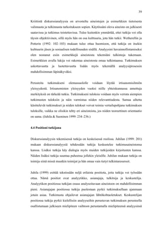  
	
  
39
Kriittistä diskurssianalyysia on arvosteltu aineistojen ja esimerkkien tietoisesta
valinnasta ja tulkinnasta tarkoitukseen sopien. Käytössäni oleva aineisto on julkisesti
saatavissa ja tutkimus toistettavissa. Tulee kuitenkin ymmärtää, ettei tutkija voi olla
täysin objektiivinen, sillä myös hän on osa kulttuuria, jota hän tutkii. Wetherellin ja
Potterin (1992: 102–103) mukaan tulee ottaa huomioon, että tutkija on itsekin
kulttuurin jäsen ja sosiaalisen todellisuuden sisällä. Analyysini havainnollistamiseksi
olen nostanut esiin esimerkkejä aineistosta tekemiäni tulkintoja tukemaan.
Esimerkkien avulla lukija voi rakentaa aineistosta omaa tulkintaansa. Tutkimuksen
uskottavuutta ja luotettavuutta lisään myös tekemällä analyysiprosessin
mahdollisimman läpinäkyväksi.
Perusteita tutkimukseni olemassaololle voidaan löytää irtisanomisilmiön
yleisyydestä. Irtisanomisten yleisyyden vuoksi niille yhteiskunnassa annettuja
merkityksiä on tärkeää tutkia. Tutkimukseni tuloksia voidaan myös verrata aiempien
tutkimusten tuloksiin ja näin varmistua niiden relevanttiudesta. Samaa aihetta
käsittelevät tutkimukset ja niiden tulokset voivat toimia vertailupohjana tutkimuksen
tuloksille, vaikka ne olisikin tehty eri aineistoista, jos niiden teoreettinen orientaatio
on sama. (Juhila & Suoninen 1999: 234–236.)
4.4 Positioni tutkijana
Diskurssianalyysin tekemisessä tutkija on keskeisessä roolissa. Juhilan (1999: 201)
mukaan diskurssianalyysiä tehdessään tutkija keskustelee tutkimusaineistonsa
kanssa. Lisäksi tutkija käy dialogia myös muiden tutkijoiden kirjoitusten kanssa.
Näiden lisäksi tutkija suuntaa puheensa jollekin yleisölle. Juhilan mukaan tutkija on
toimija siinä missä muutkin toimijat ja hän omaa vain tietyt tulkintaresurssit.
Juhila (1999) esittää tekstissään neljä erilaista positiota, joita tutkija voi työssään
ottaa. Nämä positiot ovat analyytikko, asianajaja, tulkitsija ja keskustelija.
Analyytikon positiossa tutkijan osuus analysoitavaan aineistoon on mahdollisimman
pieni. Asianajajan positiossa tutkija puolestaan pyrkii tutkimuksellaan ajanmaan
jotain asiaa. Tutkimusta ohjailevat asianajajan lähtökohtaoletukset. Keskustelijan
positiossa tutkija pyrkii kielellisiin analyyseihin perustuvan tutkimuksen perusteella
osallistumaan julkiseen mielipiteen vaihtoon perustamalla mielipiteensä analyysinsä
 