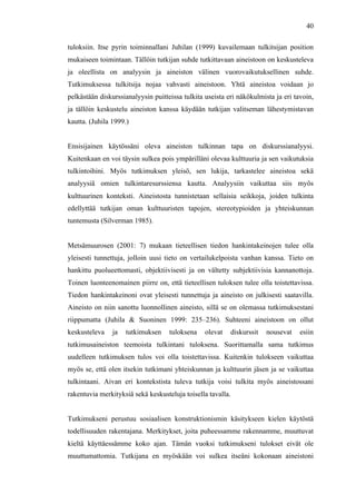  
	
  
40
tuloksiin. Itse pyrin toiminnallani Juhilan (1999) kuvailemaan tulkitsijan position
mukaiseen toimintaan. Tällöin tutkijan suhde tutkittavaan aineistoon on keskusteleva
ja oleellista on analyysin ja aineiston välinen vuorovaikutuksellinen suhde.
Tutkimuksessa tulkitsija nojaa vahvasti aineistoon. Yhtä aineistoa voidaan jo
pelkästään diskurssianalyysin puitteissa tulkita useista eri näkökulmista ja eri tavoin,
ja tällöin keskustelu aineiston kanssa käydään tutkijan valitseman lähestymistavan
kautta. (Juhila 1999.)
Ensisijainen käytössäni oleva aineiston tulkinnan tapa on diskurssianalyysi.
Kuitenkaan en voi täysin sulkea pois ympärilläni olevaa kulttuuria ja sen vaikutuksia
tulkintoihini. Myös tutkimuksen yleisö, sen lukija, tarkastelee aineistoa sekä
analyysiä omien tulkintaresurssiensa kautta.	
   Analyysiin vaikuttaa siis myös
kulttuurinen konteksti. Aineistosta tunnistetaan sellaisia seikkoja, joiden tulkinta
edellyttää tutkijan oman kulttuuristen tapojen, stereotypioiden ja yhteiskunnan
tuntemusta (Silverman 1985).
Metsämuurosen (2001: 7) mukaan tieteellisen tiedon hankintakeinojen tulee olla
yleisesti tunnettuja, jolloin uusi tieto on vertailukelpoista vanhan kanssa. Tieto on
hankittu puolueettomasti, objektiivisesti ja on vältetty subjektiivisia kannanottoja.
Toinen luonteenomainen piirre on, että tieteellisen tuloksen tulee olla toistettavissa.
Tiedon hankintakeinoni ovat yleisesti tunnettuja ja aineisto on julkisesti saatavilla.
Aineisto on niin sanottu luonnollinen aineisto, sillä se on olemassa tutkimuksestani
riippumatta (Juhila & Suoninen 1999: 235–236). Suhteeni aineistoon on ollut
keskusteleva ja tutkimuksen tuloksena olevat diskurssit nousevat esiin
tutkimusaineiston teemoista tulkintani tuloksena. Suorittamalla sama tutkimus
uudelleen tutkimuksen tulos voi olla toistettavissa. Kuitenkin tulokseen vaikuttaa
myös se, että olen itsekin tutkimani yhteiskunnan ja kulttuurin jäsen ja se vaikuttaa
tulkintaani. Aivan eri kontekstista tuleva tutkija voisi tulkita myös aineistossani
rakentuvia merkityksiä sekä keskusteluja toisella tavalla.
Tutkimukseni perustuu sosiaalisen konstruktionismin käsitykseen kielen käytöstä
todellisuuden rakentajana. Merkitykset, joita puheessamme rakennamme, muuttuvat
kieltä käyttäessämme koko ajan. Tämän vuoksi tutkimukseni tulokset eivät ole
muuttumattomia. Tutkijana en myöskään voi sulkea itseäni kokonaan aineistoni
 