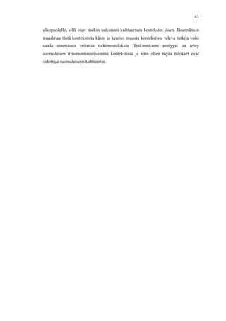  
	
  
41
ulkopuolelle, sillä olen itsekin tutkimani kulttuurisen kontekstin jäsen. Jäsennänkin
maailmaa tästä kontekstista käsin ja kenties muusta kontekstista tuleva tutkija voisi
saada aineistosta erilaisia tutkimustuloksia. Tutkimukseni analyysi on tehty
suomalaisen irtisanomisuutisoinnin kontekstissa ja näin ollen myös tulokset ovat
sidottuja suomalaiseen kulttuuriin.
 