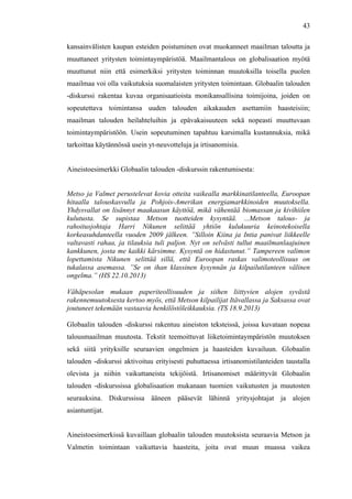  
	
  
43
kansainvälisten kaupan esteiden poistuminen ovat muokanneet maailman taloutta ja
muuttaneet yritysten toimintaympäristöä. Maailmantalous on globalisaation myötä
muuttunut niin että esimerkiksi yritysten toiminnan muutoksilla toisella puolen
maailmaa voi olla vaikutuksia suomalaisten yritysten toimintaan. Globaalin talouden
-diskurssi rakentaa kuvaa organisaatioista monikansallisina toimijoina, joiden on
sopeutettava toimintansa uuden talouden aikakauden asettamiin haasteisiin;
maailman talouden heilahteluihin ja epävakaisuuteen sekä nopeasti muuttuvaan
toimintaympäristöön. Usein sopeutuminen tapahtuu karsimalla kustannuksia, mikä
tarkoittaa käytännössä usein yt-neuvotteluja ja irtisanomisia.
Aineistoesimerkki Globaalin talouden -diskurssin rakentumisesta:
Metso ja Valmet perustelevat kovia otteita vaikealla markkinatilanteella, Euroopan
hitaalla talouskasvulla ja Pohjois-Amerikan energiamarkkinoiden muutoksella.
Yhdysvallat on lisännyt maakaasun käyttöä, mikä vähentää biomassan ja kivihiilen
kulutusta. Se supistaa Metson tuotteiden kysyntää. ...Metson talous- ja
rahoitusjohtaja Harri Nikunen selittää yhtiön kulukuuria keinotekoisella
korkeasuhdanteella vuoden 2009 jälkeen. ”Silloin Kiina ja Intia panivat liikkeelle
valtavasti rahaa, ja tilauksia tuli paljon. Nyt on selvästi tullut maailmanlaajuinen
kankkunen, josta me kaikki kärsimme. Kysyntä on hidastunut.” Tampereen valimon
lopettamista Nikunen selittää sillä, että Euroopan raskas valimoteollisuus on
tukalassa asemassa. ”Se on ihan klassinen kysynnän ja kilpailutilanteen välinen
ongelma.” (HS 22.10.2013)
Vähäpesolan mukaan paperiteollisuuden ja siihen liittyvien alojen syvästä
rakennemuutoksesta kertoo myös, että Metson kilpailijat Itävallassa ja Saksassa ovat
joutuneet tekemään vastaavia henkilöstöleikkauksia. (TS 18.9.2013)
Globaalin talouden -diskurssi rakentuu aineiston teksteissä, joissa kuvataan nopeaa
talousmaailman muutosta. Tekstit teemoittuvat liiketoimintaympäristön muutoksen
sekä siitä yrityksille seuraavien ongelmien ja haasteiden kuvailuun. Globaalin
talouden -diskurssi aktivoituu erityisesti puhuttaessa irtisanomistilanteiden taustalla
olevista ja niihin vaikuttaneista tekijöistä. Irtisanomiset määrittyvät Globaalin
talouden -diskurssissa globalisaation mukanaan tuomien vaikutusten ja muutosten
seurauksina. Diskurssissa ääneen pääsevät lähinnä yritysjohtajat ja alojen
asiantuntijat.
Aineistoesimerkissä kuvaillaan globaalin talouden muutoksista seuraavia Metson ja
Valmetin toimintaan vaikuttavia haasteita, joita ovat muun muassa vaikea
 