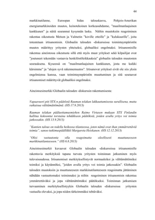  
	
  
44
markkinatilanne, Euroopan hidas talouskasvu, Pohjois-Amerikan
energiamarkkinoiden muutos, keinotekoinen korkeasuhdanne, ”maailmanlaajuinen
kankkunen” ja näitä seurannut kysynnän lasku. Näihin muutoksiin reagoiminen
rakentaa oikeutusta Metson ja Valmetin ”koville otteille” ja ”kulukuurille”, joita
toteutetaan irtisanomisin. Globaalin talouden -diskurssissa toimintaympäristön
muutos määrittyy yritysten yhteiseksi, globaaliksi ongelmaksi. Irtisanomisille
rakentuu aineistossa oikeutusta sillä että myös muut yritykset sekä kilpailijat ovat
”joutuneet tekemään vastaavia henkilöstöleikkauksia” globaalin talouden muutosten
seurauksena. Kyseessä on ”maailmanlaajuinen kankkunen, josta me kaikki
kärsimme” ja ”alojen syvä rakennemuutos”. Irtisanovat yritykset eivät ole siis yksin
ongelmiensa kanssa, vaan toimintaympäristön muuttuminen ja sitä seuraavat
irtisanomiset määrittyvät globaaliksi ongelmaksi.
Aineistoesimerkki Globaalin talouden -diskurssin rakentumisesta:
Vapaavuori piti STX:n päätöstä Rauman telakan lakkauttamisesta surullisena, mutta
ratkaisua välttämättömänä. (HS 17.9.2013)
Rauman telakan pääluottamusmiehen Raimo Virtasen mukaan STX Finlandin
hallitus kokoontui torstaina tehdäkseen päätöksiä, joiden avulla yritys voi toimia
jatkossakin. (HS 13.9.2013)
”Kuntien talous on todella heikossa tilanteessa, joten nämä ovat ihan ymmärrettäviä
toimia”, sanoo tutkimuspäällikkö Margareta Heiskanen. (HS 12.12.2013)
”Olisi vastuutonta olla reagoimatta oleellisesti muuttuneeseen
markkinatilanteeseen.” (HS 6.8.2013)
Aineistoesimerkit kuvaavat Globaalin talouden -diskurssissa irtisanomisille
rakentuvia merkityksiä tapana turvata yritysten toiminnan jatkuminen myös
tulevaisuudessa. Irtisanomiset merkityksellistyvät normaaleiksi ja välttämättömiksi
toimiksi ja käytännöksi, ”joiden avulla yritys voi toimia jatkossakin”. Globaalin
talouden muutoksiin ja muuttuneeseen markkinatilanteeseen reagoimatta jättäminen
nähdään vastuuttomaksi toiminnaksi ja niihin reagoiminen irtisanomisin rakentuu
ymmärrettäväksi ja jopa välttämättömäksi päätökseksi. Toiminnan jatkumisen
turvaaminen merkityksellistyykin Globaalin talouden -diskurssissa yritysten
vastuulla olevaksi, ja jopa niiden tärkeimmäksi tehtäväksi.
 