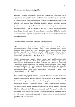  
	
  
45
Muutokseen sopeutujan subjektipositio
Globaalin talouden muutoksista rakennetaan tutkittavassa aineistossa kuvaa
organisaation ulkopuolisten tekijöiden aikaansaamana tilanteena, johon organisaatio
ei toiminnallaan ole juuri voinut vaikuttaa. Globaalin talouden diskurssissa aktiivisen
toimijan rooli rakentuu siten globaalille taloudelle. Yritysten toimijuus rakentuu
passiivisena suhteessa globaalin talouden muutoksiin, sillä yritys on voimaton
muutosten edessä. Koska yritykset eivät voi juuri vaikuttaa toimintaympäristön
muutokseen, ainoaksi tavaksi jää muutokseen sopeutuminen. Globaalin talouden
diskurssi rakentaa yrityksille toimijuutta muutokseen sopeutuvina toimijoina sekä
muutoksen uhreina.
Aineistoesimerkki Muutokseen sopeutujan -subjektipositiosta:
”Tilanne kunnissa heijastelee talouden yleistä, vaikeaa tilannetta”, Kuntaliiton
varatoimitusjohtaja Tuula Haatainen toteaa. Kunnat yrittävät keksiä keinoja
sopeutua, mutta helppoa se ei ole. Haatainen arvioi yt-neuvotteluiden olevan
kunnissa yleensä ”se viimeinen kortti”, mikä osaltaan kertoo kuntien
talousahdingosta. Säästöjä on kuitenkin haettava. ”Päättäjät joutuvat miettimään
keinoja pitää kunnat pystyssä.” (HS 25.11.2013)
Yhtiön toimitusjohtaja Markku Mänki sanoo, että uudelleenjärjestelyihin
konepajoilla on nyt ryhdyttävä, jotta yhtiö pääsisi takaisin tolpilleen ja
kannattavaksi. Hollming Worksin vanhat päämiehet ovat vähentäneet tilauksiaan.
”Suomalaiset asiakasyrityksemme ovat muuttaneet viimeisen neljän vuoden aikana
ostokäyttäytymistään. Ne ovat siirtäneet komponenttiostojaan ja tuotteiden
valmistusta halpamaihin. Muutos on pysyvä ja se tarkoittaa sitä, että
konepajateollisuuden pitää pystyä sopeutumaan tilanteeseen”, Mänki selitti
Taloussanomille. (TS 24.9.2013)
Sekä kunnille että yrityksille rakentuu toimijuutta Globaalin talouden muutokseen
sopeutuvina toimijoina. Aineistoesimerkin mukaan kunnat ja yritykset ”yrittävät
keksiä keinoja sopeutumiseen” ja niiden ”pitää pystyä sopeutumaan tilanteeseen”.
Irtisanomiset nähdään ”viimeisenä korttina”, mutta välttämättöminä tilanteesta
selviämiseksi, jotta ”kunnat saadaan pidettyä pystyssä” ja jotta yritykset ”pääsisivät
tolpilleen ja kannattaviksi”. Irtisanomistilanteisiin myös ”joudutaan” ja niihin ”on
ryhdyttävä” mikä rakentaa läpi aineiston rakentuvaa kuvaa siitä, että irtisanomisille
ei voida mitään, vaan niihin joudutaan, ja ne merkityksellistyvät ainoaksi keinoksi,
jolla tilanteesta voidaan selvitä.
 
