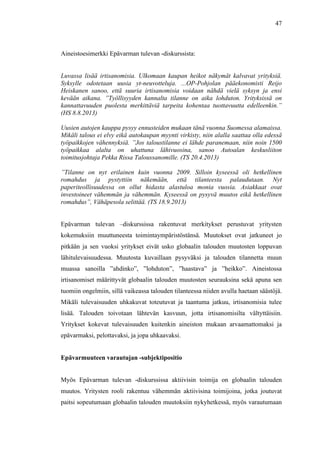  
	
  
47
Aineistoesimerkki Epävarman tulevan -diskurssista:
Luvassa lisää irtisanomisia. Ulkomaan kaupan heikot näkymät kalvavat yrityksiä.
Syksylle odotetaan uusia yt-neuvotteluja. ...OP-Pohjolan pääekonomisti Reijo
Heiskanen sanoo, että suuria irtisanomisia voidaan nähdä vielä syksyn ja ensi
kevään aikana. ”Työllisyyden kannalta tilanne on aika lohduton. Yrityksissä on
kannattavuuden puolesta merkittäviä tarpeita kohentaa tuottavuutta edelleenkin.”
(HS 8.8.2013)
Uusien autojen kauppa pysyy ennusteiden mukaan tänä vuonna Suomessa alamaissa.
Mikäli talous ei elvy eikä autokaupan myynti virkisty, niin alalla saattaa olla edessä
työpaikkojen vähennyksiä. ”Jos taloustilanne ei lähde paranemaan, niin noin 1500
työpaikkaa alalta on uhattuna lähivuosina, sanoo Autoalan keskusliiton
toimitusjohtaja Pekka Rissa Taloussanomille. (TS 20.4.2013)
”Tilanne on nyt erilainen kuin vuonna 2009. Silloin kyseessä oli hetkellinen
romahdus ja pystyttiin näkemään, että tilanteesta palaudutaan. Nyt
paperiteollisuudessa on ollut hidasta alastuloa monia vuosia. Asiakkaat ovat
investoineet vähemmän ja vähemmän. Kyseessä on pysyvä muutos eikä hetkellinen
romahdus”, Vähäpesola selittää. (TS 18.9.2013)
Epävarman tulevan –diskurssissa rakentuvat merkitykset perustuvat yritysten
kokemuksiin muuttuneesta toimintaympäristöstänsä. Muutokset ovat jatkuneet jo
pitkään ja sen vuoksi yritykset eivät usko globaalin talouden muutosten loppuvan
lähitulevaisuudessa. Muutosta kuvaillaan pysyväksi ja talouden tilannetta muun
muassa sanoilla ”ahdinko”, ”lohduton”, ”haastava” ja ”heikko”. Aineistossa
irtisanomiset määrittyvät globaalin talouden muutosten seurauksina sekä apuna sen
tuomiin ongelmiin, sillä vaikeassa talouden tilanteessa niiden avulla haetaan säästöjä.
Mikäli tulevaisuuden uhkakuvat toteutuvat ja taantuma jatkuu, irtisanomisia tulee
lisää. Talouden toivotaan lähtevän kasvuun, jotta irtisanomisilta vältyttäisiin.
Yritykset kokevat tulevaisuuden kuitenkin aineiston mukaan arvaamattomaksi ja
epävarmaksi, pelottavaksi, ja jopa uhkaavaksi.
Epävarmuuteen varautujan -subjektipositio
Myös Epävarman tulevan -diskurssissa aktiivisin toimija on globaalin talouden
muutos. Yritysten rooli rakentuu vähemmän aktiivisina toimijoina, jotka joutuvat
paitsi sopeutumaan globaalin talouden muutoksiin nykyhetkessä, myös varautumaan
 