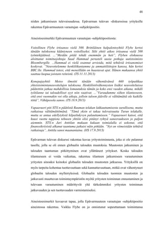  
	
  
48
niiden jatkumiseen tulevaisuudessa. Epävarman tulevan -diskurssissa yrityksille
rakentuu Epävarmuuteen varautujan -subjektipositio.
Aineistoesimerkki Epävarmuuteen varautujan -subjektipositiosta:
Voitollinen Flybe irtisanoo vielä 500. Brittiläinen halpalentoyhtiö Flybe kertoi
tänään tuloksensa kääntyneen voitolliseksi. Silti yhtiö aikoo irtisanoa vielä 500
työntekijäänsä. ...”Meidän pitää tehdä enemmän ja heti”, Flyben elokuussa
aloittanut toimitusjohtaja Saad Hammad perusteli uusia potkuja uutistoimisto
Bloombergille. ...Hammad ei vielä osannut arvioida, mitä tehtäviä irtisanomiset
koskevat. ”Neuvottelemme henkilökuntamme ja ammattiliittojen kanssa, hän kertoi
BBC:lle. Hammad totesi, että meneillään on haastavat ajat. Hänen mukaansa yhtiö
saattaa luopua joistain reiteistä. (TS 11.11.2013)
Konepajayhtiö Metso ilmoitti tänään vähentävänsä 660 työpaikkaa
yhteistoimintaneuvottelujen tuloksena. Henkilöstövähennysten lisäksi neuvotteluissa
päätettiin jatkaa mahdollisia lomautuksia tämän ja koko ensi vuoden aikana, mikäli
työtilanne tai taloudelliset syyt niin vaativat. ...”Varaudumme siihen tilanteeseen,
että ensi vuonnakin voi olla aikoja, jolloin taloon jääville ei välttämättä ole kaikille
töitä”, Vähäpesola sanoo. (TS 18.9.2013)
Vapaavuori piti STX:n päätöstä Rauman telakan lakkauttamisesta surullisena, mutta
ratkaisua välttämättömänä. ”Tämä yksin ei takaa tulevaisuutta Turun telakalle,
mutta se antaa edellytyksiä kilpailukyvyn palauttamiseen.” Vapaavuori katsoi, että
kuusi vuotta tappiota tehneen yhtiön olisi pitänyt ryhtyä saneeraukseen jo paljon
aiemmin. STX:n Jari Anttilan mukaan kukaan toimialalla ei uskonut, että
finanssikriisistä alkanut taantuma jatkuisi näin pitkään. ”Nyt on viimeistään tehtävä
ratkaisuja”, Anttila sanoi maanantaina. (HS 17.9.2013)
Epävarman tulevan diskurssi rakentaa kuvaa yritystoiminnasta, joka ei ole palannut
tasolle, jolla se oli ennen globaalin talouden muutoksia. Muutosten jatkuminen ja
talouden taantuman pitkittyminen ovat yllättäneet yritykset. Koska talouden
tilanteeseen ei voida vaikuttaa, rakentuu tilanteen jatkumiseen varautuminen
yritysten ainoaksi keinoksi globaalin talouden muutosten jatkuessa. Yrityksillä on
myös tarpeita kohentaa tuottavuuttaan sekä kannattavuuttaan, mitkä ovat vähentyneet
globaalin talouden myllerryksissä. Globaalin talouden tuomien muutosten ja
jatkuvasti muuttuvan toimintaympäristön myötä yritysten toiminnan ennustaminen ja
tulevaan varautuminen määrittyvät yhä tärkeämmiksi yritysten toiminnan
jatkuvuuden ja sen tuottavuuden varmistamiseksi.
Aineistoesimerkit kuvaavat tapaa, jolla Epävarmuuteen varautujan -subjektipositio
aineistossa rakentuu. Vaikka Flybe on jo onnistunut sopeuttamaan toimintansa
 