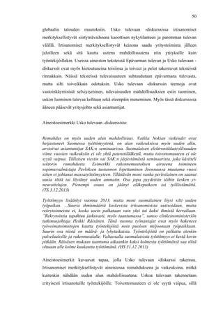  
	
  
50
globaalin talouden muutoksiin. Usko tulevaan -diskurssissa irtisanomiset
merkityksellistyvät siirtymävaiheena kaoottisen nykytilanteen ja paremman tulevan
välillä. Irtisanomiset merkityksellistyvät keinona saada yritystoiminta jälleen
jaloilleen sekä sitä kautta uutena mahdollisuutena niin yrityksille kuin
työntekijöillekin. Useissa aineiston teksteissä Epävarman tulevan ja Usko tulevaan -
diskurssit ovat myös kietoutuneina toisiinsa ja toiveet ja pelot rakentuvat teksteissä
rinnakkain. Näissä teksteissä tulevaisuuteen suhtaudutaan epävarmana tulevasta,
mutta silti toiveikkain odotuksin. Usko tulevaan -diskurssin teemoja ovat
vastoinkäymisistä selviytyminen, tulevaisuuden mahdollisuuksien esiin tuominen,
uskon luominen tulevaa kohtaan sekä eteenpäin meneminen. Myös tässä diskurssissa
ääneen pääsevät yritysjohto sekä asiantuntijat.
Aineistoesimerkki Usko tulevaan -diskurssista:
Romahdus on myös uuden alun mahdollisuus. Vaikka Nokian vaikeudet ovat
heijastuneet Suomessa työttömyytenä, on alan vaikeuksissa myös uuden alku,
arvioivat asiantuntijat SAK:n seminaarissa. Suomalaisen elektroniikkateollisuuden
viime vuosien vaikeuksiin ei ole yhtä patenttilääkettä, mutta toivottomuuteen ei ole
syytä vaipua. Tällaisen viestin sai SAK:n järjestämästä seminaarista, joka käsitteli
sektorin romahdusta. Esimerkki rakennemuutoksen airueena toimineen
sopimusvalmistaja Perloksen tuotannon lopettaminen Joensuussa muutama vuosi
sitten ei johtanut massatyöttömyyteen. Yllättävän moni vanha perloslainen on saanut
uusia töitä tai löytänyt uuden ammatin. Osa jopa pyydettiin töihin kesken yt-
neuvottelujen. Pienempi osuus on jäänyt eläkeputkeen tai työllistämättä.
(TS 3.12.2013)
Työttömyys lisääntyi vuonna 2013, mutta moni suomalainen löysi silti uuden
työpaikan. ...Suuria ihmismääriä koskevista irtisanomisista uutisoidaan, mutta
rekrytoinneista ei, koska usein palkataan vain yksi tai kaksi ihmistä kerrallaan.
”Rekrytointia tapahtuu jatkuvasti, myös taantumassa”, sanoo elinkeinoministeriön
tutkimusjohtaja Heikki Räisänen. Tänä vuonna työnantajat ovat myös hakeneet
työvoimatoimistojen kautta työntekijöitä noin puoleen miljoonaan työpaikkaan.
Suurin osa niistä on määrä- ja lyhytaikaisia. Työntekijöitä on palkattu etenkin
palvelualoille ja rakennusalalle. Valtaosalla suomalaisista työttömyys ei kestä kovin
pitkään. Räisäsen mukaan taantuma aikaankin kaksi kolmesta työttömästä saa töitä
oltuaan alle kolme kuukautta työttömänä. (HS 31.12.2013)
Aineistoesimerkit kuvaavat tapaa, jolla Usko tulevaan -diskurssi rakentuu.
Irtisanomiset merkityksellistyvät aineistossa romahduksena ja vaikeuksina, mitkä
kuitenkin nähdään uuden alun mahdollisuutena. Uskoa tulevaan rakennetaan
erityisesti irtisanotuille työntekijöille. Toivottomuuteen ei ole syytä vaipua, sillä
 