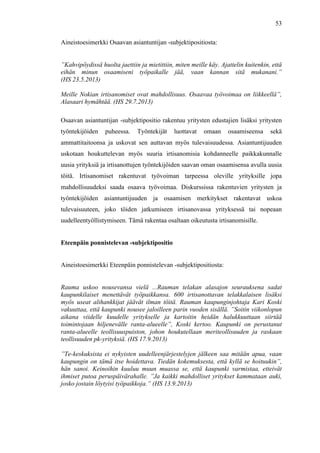  
	
  
53
Aineistoesimerkki Osaavan asiantuntijan -subjektipositiosta:
”Kahvipöydissä huolta jaettiin ja mietittiin, miten meille käy. Ajattelin kuitenkin, että
eihän minun osaamiseni työpaikalle jää, vaan kannan sitä mukanani.”
(HS 23.5.2013)
Meille Nokian irtisanomiset ovat mahdollisuus. Osaavaa työvoimaa on liikkeellä”,
Alasaari hymähtää. (HS 29.7.2013)
Osaavan asiantuntijan -subjektipositio rakentuu yritysten edustajien lisäksi yritysten
työntekijöiden puheessa. Työntekijät luottavat omaan osaamiseensa sekä
ammattitaitoonsa ja uskovat sen auttavan myös tulevaisuudessa. Asiantuntijuuden
uskotaan houkuttelevan myös suuria irtisanomisia kohdanneelle paikkakunnalle
uusia yrityksiä ja irtisanottujen työntekijöiden saavan oman osaamisensa avulla uusia
töitä. Irtisanomiset rakentuvat työvoiman tarpeessa oleville yrityksille jopa
mahdollisuudeksi saada osaava työvoimaa. Diskurssissa rakentuvien yritysten ja
työntekijöiden asiantuntijuuden ja osaamisen merkitykset rakentavat uskoa
tulevaisuuteen, joko töiden jatkumiseen irtisanovassa yrityksessä tai nopeaan
uudelleentyöllistymiseen. Tämä rakentaa osaltaan oikeutusta irtisanomisille.
Eteenpäin ponnistelevan -subjektipositio
Aineistoesimerkki Eteenpäin ponnistelevan -subjektipositiosta:
Rauma uskoo nousevansa vielä ...Rauman telakan alasajon seurauksena sadat
kaupunkilaiset menettävät työpaikkansa. 600 irtisanottavan telakkalaisen lisäksi
myös useat alihankkijat jäävät ilman töitä. Rauman kaupunginjohtaja Kari Koski
vakuuttaa, että kaupunki nousee jaloilleen parin vuoden sisällä. ”Soitin viikonlopun
aikana viidelle kuudelle yritykselle ja kartoitin heidän halukkuuttaan siirtää
toimintojaan hiljenevälle ranta-alueelle”, Koski kertoo. Kaupunki on perustanut
ranta-alueelle teollisuuspuiston, johon houkutellaan meriteollisuuden ja raskaan
teollisuuden pk-yrityksiä. (HS 17.9.2013)
”Te-keskuksista ei nykyisten uudelleenjärjestelyjen jälkeen saa mitään apua, vaan
kaupungin on tämä itse hoidettava. Tiedän kokemuksesta, että kyllä se hoituukin”,
hän sanoi. Keinoihin kuuluu muun muassa se, että kaupunki varmistaa, etteivät
ihmiset putoa peruspäivärahalle. ”Ja kaikki mahdolliset yritykset kammataan auki,
josko jostain löytyisi työpaikkoja.” (HS 13.9.2013)
 
