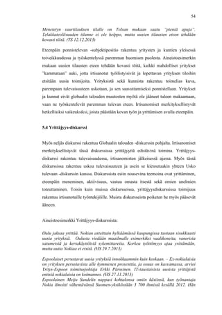  
	
  
54
Menetetyn suurtilauksen tilalle on Tolsan mukaan saatu ”pieniä apuja”.
Telakkateollisuuden tilanne ei ole helppo, mutta uusien tilausten eteen tehdään
kovasti töitä. (TS 12.12.2013)
Eteenpäin ponnistelevan -subjektipositio rakentuu yritysten ja kuntien yleisessä
toiveikkuudessa ja työskentelyssä paremman huomisen puolesta. Aineistoesimerkin
mukaan uusien tilausten eteen tehdään kovasti töitä, kaikki mahdolliset yritykset
”kammataan” auki, jotta irtisanotut työllistyisivät ja lopettavan yrityksen tiloihin
etsitään uusia toimijoita. Yrityksistä sekä kunnista rakentuu toimelias kuva,
parempaan tulevaisuuteen uskotaan, ja sen saavuttamiseksi ponnistellaan. Yritykset
ja kunnat eivät globaalin talouden muutosten myötä ole jääneet tuleen makaamaan,
vaan ne työskentelevät paremman tulevan eteen. Irtisanomiset merkityksellistyvät
hetkellisiksi vaikeuksiksi, joista päästään kovan työn ja yrittämisen avulla eteenpäin.
5.4 Yrittäjyys-diskurssi
Myös neljäs diskurssi rakentuu Globaalin talouden -diskurssin pohjalta. Irtisanomiset
merkityksellistyvät tässä diskurssissa yrittäjyyttä edistävinä toimina. Yrittäjyys-
diskurssi rakentuu tulevaisuudessa, irtisanomisten jälkeisessä ajassa. Myös tässä
diskurssissa rakentuu uskoa tulevaisuuteen ja usein se kietoutuukin yhteen Usko
tulevaan -diskurssin kanssa. Diskurssista esiin nousevina teemoina ovat yrittäminen,
eteenpäin meneminen, aktiivisuus, vastuu omasta itsestä sekä omien unelmien
toteuttaminen. Toisin kuin muissa diskursseissa, yrittäjyysdiskurssissa toimijuus
rakentuu irtisanotuille työntekijöille. Muista diskursseista poiketen he myös pääsevät
ääneen.
Aineistoesimerkki Yrittäjyys-diskurssista:
Oulu jaksaa yrittää. Nokian asteittain hylkäämässä kaupungissa taotaan sisukkaasti
uusia yrityksiä. Oulusta viedään maailmalle esimerkiksi vaalikoneita, vanerisia
satumetsiä ja kertakäyttöisiä sykemittareita. Korkea työttömyys ajaa yrittämään,
mutta uutta Nokiaa ei etsitä. (HS 29.7.2013)
Espoolaiset perustavat uusia yrityksiä innokkaammin kuin koskaan. – Ex-nokialaisia
on yrityksen perustavista alle kymmenen prosenttia, ja osuus on kasvamassa, arvioi
Yritys-Espoon toimitusjohtaja Erkki Pärssinen. IT-taustaisista uusista yrittäjistä
entisiä nokialaisia on kolmannes. (HS 27.11.2013)
Espoolainen Meiju Sundelin nappasi kohtalonsa omiin käsiinsä, kun työnantaja
Nokia ilmoitti vähentävänsä Suomen-yksiköstään 3 700 ihmistä kesällä 2012. Hän
 