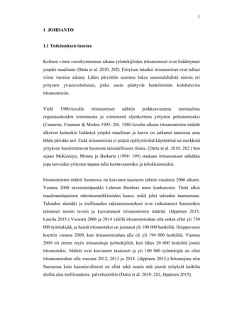 
	
  
1
1 JOHDANTO
1.1 Tutkimuksen taustaa
Kolmen viime vuosikymmenen aikana työntekijöiden irtisanomiset ovat lisääntyneet
ympäri maailman (Datta et al. 2010: 282). Erityisen tutuiksi irtisanomiset ovat tulleet
viime vuosien aikana. Lähes päivittäin saamme lukea sanomalehdistä uutisia eri
yritysten yt-neuvotteluista, jotka usein päättyvät henkilöstöön kohdistuviin
irtisanomisiin.
Vielä 1980-luvulla irtisanomiset nähtiin poikkeavuutena normaalista
organisaatioiden toiminnasta ja viimeisenä oljenkortena yritysten pelastamiseksi
(Cameron, Freeman & Mishra 1993: 20). 1980-luvulta alkaen irtisanomisten määrät
alkoivat kuitenkin lisääntyä ympäri maailman ja kasvu on jatkunut tasaisena aina
tähän päivään asti. Enää irtisanomisia ei pidetä epäilyttävänä käytäntönä tai merkkinä
yrityksen huolestuttavan huonosta taloudellisesta tilasta. (Datta et al. 2010: 282.) Sen
sijaan McKinleyn, Monen ja Barkerin (1998: 199) mukaan irtisanomiset nähdään
jopa terveiden yritysten tapana tulla tuottavammiksi ja tehokkaimmiksi.
Irtisanomisten määrä Suomessa on kasvanut tasaiseen tahtiin vuodesta 2006 alkaen.
Vuonna 2008 investointipankki Lehman Brothers meni konkurssiin. Tästä alkoi
maailmanlaajuinen rahoitusmarkkinoiden kaaos, mikä johti talouden taantumaan.
Talouden alamäki ja teollisuuden rakennemuutokset ovat vaikuttaneet Suomenkin
talouteen monin tavoin ja kasvattaneet irtisanomisten määrää. (Jäppinen 2015,
Lassila 2015.) Vuosien 2006 ja 2014 välillä irtisanomisuhan alla onkin ollut yli 750
000 työntekijää, ja heistä irtisanotuksi on joutunut yli 100 000 henkilöä. Huippuvuosi
koettiin vuonna 2009, kun irtisanomisuhan alla oli yli 194 000 henkilöä. Vuonna
2009 oli eniten myös irtisanottuja työntekijöitä, kun lähes 20 000 henkilöä joutui
irtisanotuksi. Määrät ovat kasvaneet tasaisesti ja yli 100 000 työntekijää on ollut
irtisanomisuhan alla vuosina 2012, 2013 ja 2014. (Jäppinen 2015.) Irtisanojina niin
Suomessa kuin kansainvälisesti on ollut sekä suuria että pieniä yrityksiä kaikilta
aloilta aina teollisuudesta palvelualoihin (Datta et al. 2010: 282, Jäppinen 2015).
 