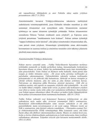  
	
  
55
otti vapaaehtoisen lähtöpaketin ja anoi Nokialta tukea uuden yrityksen
perustamiseen. (HS 27.11.2013)
Aineistoesimerkit kuvaavat Yrittäjyys-diskurssissa rakentuvia merkityksiä
uudenlaisesta toimintaympäristöstä, jossa Globaalin talouden muutokset ja niitä
seuranneet irtisanomiset ovat synnyttäneet uutta. Irtisanomisista seurannut
työttömyys on saanut irtisanotut työntekijät yrittämään. Nokian irtisanomisten
seurauksena Oulussa ”taotaan sisukkaasti uusia yrityksiä”, ja Espoossa uusia
yrityksiä perustetaan ”innokkaammin kuin koskaan”. Nokian entinen työntekijä
”nappasi kohtalonsa omiin käsiinsä”, eikä jäänyt toimettomaksi irtisanomisuhan alla,
vaan perusti oman yrityksen. Irtisanottujen työntekijöiden oman aktiivisuuden
korostaminen on suuressa roolissa ja aineistossa nouseekin esiin näkemys jokaisesta
yksilöstä oman onnensa seppänä.
Aineistoesimerkki Yrittäjyys-diskurssista:
Nokian murros synnyttää uutta. ...Vaikka Nokia-klusterin hajoaminen merkitsee
työttömäksi joutuneille ja heidän perheilleen tuskaa, kansantalouden korkeuksista
katsottuna tilanne on toinen: kehitys luo parhaimmillaan uusia ituja tietotekniikka-
alan pienyrityksiksi. Uutta Nokiaa on Suomeen turha haikailla, mutta pieniä alan
osaajia ja niiden liittoumia syntyy. ...On aivan turha jarruttaa teollisuuden ja
palveluiden rakennemuutosta. Valtionyhtiöiden rakentelu raskaan teollisuuden
pelastamiseksi ei ole järkevää eikä kannattavaa. Järkevää on katsoa eteenpäin ja
edistää sellaista muutosta, joka luo uutta ja joka hieman avitettuna kasvaa.
Tulevaisuus on tuhansissa pikku Rovioissa, pienissä murusissa. ..SAK ehti jo
etukäteen moittia, että raportti on suunnattu yrityksille eikä työntekijöille – he eivät
voi kaikki lähteä yrittäjiksi. Jotkut kyllä voivat, ja pienet sekä keskisuuret yritykset
ovat olleet jo monta vuotta niitä, jotka ovat suomalaisia työllistäneet. Suuryritykset
ovat Nokian tapaan vähentäneet väkeä. Pk-sektori on kaiken lisäksi hämmästyttävän
hyvin pitänyt työvoimastaan kiinni taantumasta huolimatta. (HS 18.1.2013)
Vaikka Nokian vaikeudet ovat heijastuneet Suomessa työttömyytenä, on alan
vaikeuksissa myös uuden alku, arvioivat asiantuntijat SAK:n seminaarissa.
Suomalaisen elektroniikkateollisuuden viime vuosien vaikeuksiin ei ole yhtä
patenttilääkettä, mutta toivottomuuteen ei ole syytä vaipua. Tällaisen viestin sai
SAK:n seminaarista, joka käsitteli sektorin romahdusta. ...Tilaisuuden avannut Työ-
ja elinkeinoministeriön (TEM) toimialajohtaja Mika Lautanala sanoi, että koko
Suomi alkaa olla äkillisen rakennemuutoksen aluetta. Muutos on sinänsä hyvä asia,
koska se kertoo elinkeinoelämän uudistumisesta ja lisää tuottavuutta, kuten teollinen
vallankumous aikoinaan. Työpaikat siirtyvät ojan kaivuusta tuottavammille aloille.
(TS 3.12.2013)
 