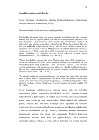  
	
  
58
Itsensä toteuttajan -subjektipositio
Itsensä toteuttajan -subjektipositio rakentuu Yrittäjyysdiskurssissa työntekijöiden
puheessa elämästään irtisanomisten jälkeen.
Aineistoesimerkki Itsensä toteuttajan subjektipositiosta:
Työelämään hän palaa sitten, kun jotain tarpeeksi mielenkiintoista tulee vastaan.
Saattaa olla, ettei se tapahdu ennen kuin hän näkee maaliskuussa syntyneen Atte-
pojan kävelevän. Omat askeleensa Mikko suuntaa yhä lenkkipolulle. Triathlon oli
aluksi vitsi, joka alkoi kaveriporukan vedonlyönnistä. Mutta sitten Mikolle kävi niin
kuin sen teekkariksi valmistumisen kanssa: hän löi vetoa itseään vastaan, ja nyt
tähtäimessä on SM-mitali. Uinnissa SM-prenikoita on kertynyt ikämiesten sarjassa jo
parikymmentä. ...”Viisi vuotta sitten siellä hehkutettiin, kun joku kertoi saaneensa
palkan korotuksen. Nyt hienointa on, kun kertoo tehneensä perheen kanssa
Tukholman-matkan”, Mikko hymyilee. (HS 19.9.2013)
”Löysin koirahalliksi sopivan tilan aivan Nokian aidan takaa. Tätä työpaikkaani ei
kukaan vie ulkomaille. En ikinä pääse samoihin tuloihin kuin esimiehenä, en osta
kirsikkatomaatteja enkä matkustele. Mutta tarvitseeko sellaista? Isän kuolema
pysäytti ajattelemaan että irtisanomisenkin jälkeen on elämää. Joukkoirtisanomiset
näkyvät niin, että pentutreffeille riittää nyt tulijoita. Monella salolaisella on vihdoin
ollut aikaa ottaa koira.” (HS 23.5.2013)
”En missään vaiheessa vaipunut epätoivoon työn menetyksen takia. Olen miettinyt,
mistä se johtuu. Ehkä se on pohjalainen sisu. Sekin auttoi, että minulla on ollut hyvä
elämä: ihana perhe ja ystävyyssuhteet tasapainossa. Toisaalta ehdin jo jonkin verran
leipiintyä vanhaan työhöni. Yrittäjyyden henkistä vapautta ei korvaa mikään. (HS
23.5.2013)
Itsensä toteuttajan -subjektipositiossa rakentuu ajatus siitä, että työpaikan
menettämisen jälkeen irtisanotuilla työntekijöillä on aikaa panostaa itseensä,
harrastuksiinsa ja perheeseensä. On vihdoin aikaa toteuttaa omaa itseä, harrastaa,
seurata lasten kasvua tai ottaa lemmikkieläin. Jotkut päättävät olla palaamatta
työhön, ainakaan heti. Irtisanotut työntekijät eivät myöskään ole vaipuneet
epätoivoon työn menettämisestä huolimatta. Monet muut asiat koetaan tärkeämmäksi
ja merkityksellisemmiksi kuin työ. Itseään ja unelmiaan päästään toteuttamaan
irtisanomisten ansiosta niin töissä kuin vapaa-ajalla. Yrittäjyys-diskurssissa
irtisanomisista rakentuu kuva ikään kuin pyörremyrskynä, mikä riuhtaisee
työntekijän kaikesta vanhasta, ja minkä jälkeen työntekijä voi aloittaa puhtaalta
 