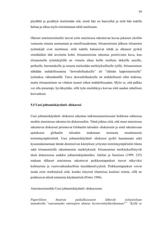  
	
  
59
pöydältä ja pysähtyä miettimään sitä, mistä hän on haaveillut ja mitä hän todella
haluaa ja alkaa myös toteuttamaan näitä unelmiaan.
Oheiset aineistoesimerkit tuovat esiin aineistossa rakentuvaa kuvaa jokaisen yksilön
vastuusta omasta asemastaan ja onnellisuudestaan. Irtisanomisten jälkeen irtisanotut
työntekijät ovat miettineet, mitä todella haluaisivat tehdä ja alkaneet pyrkiä
sinnikkäästi tätä tavoitetta kohti. Irtisanomisista rakentuu positiivinen kuva, kun
irtisanotuilla työntekijöillä on viimein aikaa heille itselleen tärkeille asioille,
perheelle, harrastuksille ja omasta mielestään merkitykselliselle työlle. Irtisanominen
nähdään mahdollisuutena ”downshiftaukselle” eli ”elämän leppoistamiselle”
työntekoa vähentämällä. Tarve downshiftaukselle on mahdollisesti ollut tiedossa,
mutta irtisanominen on vihdoin tuonut siihen mahdollisuuden. Myös se, että palkka
voi olla pienempi, hyväksytään, sillä työn mielekkyys korvaa siitä saadun rahallisen
korvauksen.
5.5 Uusi johtamiskäytäntö -diskurssi
Uusi johtamiskäytäntö -diskurssi rakentuu tutkimusaineistossani heikkona suhteessa
muihin aineistossa rakentuviin diskursseihin. Tämä johtuu siitä, että muut aineistossa
rakentuvat diskurssit perustuvat Globaalin talouden -diskurssiin ja siinä rakentuvaan
ajatukseen globaalin talouden mukanaan tuomasta muuttuneesta
toimintaympäristöstä. Uusi johtamiskäytäntö -diskurssi pyrkii haastamaan sekä
kyseenalaistamaan tämän dominoivan käsityksen yritysten toimintaympäristön tilasta
sekä irtisanomisille rakentuneista merkityksistä. Irtisanomiset merkityksellistyvät
tässä diskurssissa uudeksi johtamiskäytännöksi. Juhilan ja Suonisen (1999: 235)
mukaan tällaiset aineistossa rakentuvat poikkeustapaukset tuovat näkyviksi
kulttuurisia ja vuorovaikutuksellisia itsestäänselvyyksiä. Poikkeustapaukset voivat
tuoda esiin merkityksiä siitä, kuinka tietyissä tilanteissa kuuluisi toimia, sillä ne
poikkeavat näistä totutuista käytännöistä (Potter 1996).
Aineistoesimerkki Uusi johtamiskäytäntö -diskurssista:
Paperiliiton Imatran paikallisosastot lähtevät työtaisteluun
tunnuksella ”vaarantaako omistajien ahneus hyvinvointiyhteiskunnan?” ”Kyllä se
 
