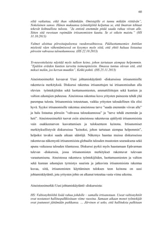  
	
  
60
siltä vaikuttaa, eikä ihan vähänkään. Omistajille ei tunnu mikään riittävän”,
Nokelainen sanoo. Hänen mukaansa työntekijöitä keljuttaa se, että Imatran tehtaat
tekevät kohtuullista tulosta. ”Ja entistä enemmän pitää saada rahaa viivan alle.
Sitten sitä ruvetaan repimään irtisanomisten kautta. Se ei oikein maistu.” (HS
31.10.2013)
Valmet aloittaa pörssitaipaleensa vuodenvaihteessa. Pääluottamusmies Anttilan
mielestä väen vähentämisessä on kysymys myös siitä, että yhtiö haluaa listautua
pörssiin vahvassa talouskunnossa. (HS 22.10.2013)
Yt-neuvotteluista näyttää myös tulleen keino, johon tartutaan aiempaa helpommin.
”Epäilen eräiden kuntien tarvetta toimenpiteisiin. Ilmassa tuntuu olevan sitä, että
miksei mekin, jos kerran muutkin”, Kekki pohtii. (HS 25.11.2013)
Aineistoesimerkit kuvaavat Uusi johtamiskäytäntö -diskurssissa irtisanomisille
rakentuvia merkityksiä. Diskurssi rakentuu irtisanottujen tai irtisanomisuhan alla
olevien työntekijöiden sekä luottamusmiesten, ammattiliittojen sekä kuntien ja
valtion edustajien puheessa. Aineistossa rakentuu kuva yritysten paineesta tehdä yhä
parempaa tulosta. Irtisanomisia toteutetaan, vaikka yritysten taloudellinen tila olisi
hyvä. Syyksi irtisanomisille rakentuu aineistossa tarve ”saada enemmän viivan alle”
ja halu listautua pörssiin ”vahvassa talouskunnossa” ja ”tarve tehdä enemmän ja
heti”. Aineistoesimerkit tuovat esiin aineistossa rakentuvaa epäilystä irtisanomisista
vain osakkeenarvon kasvattamisen ja tuloksenteon keinona. Irtisanomiset
merkityksellistyvät diskurssissa ”keinoksi, johon tartutaan aiempaa helpommin”,
helpoksi tavaksi saada aikaan säästöjä. Näkemys haastaa muissa diskursseissa
rakentuvaa näkemystä irtisanomisista globaalin talouden muutosten seurauksena sekä
apuna vaikeassa talouden tilanteessa. Diskurssi pyrkii myös haastamaan Epävarman
tulevan -diskurssia, jossa irtisanomisten merkitykset rakentuvat tulevaan
varautumisena. Aineistossa rakentuva työntekijöiden, luottamusmiesten ja valtion
sekä kunnan edustajien tyrmistys suurista ja jatkuvista irtisanomisista rakentaa
kuvaa, siitä, irtisanomisten käyttäminen tuloksen teon keinona on uusi
johtamiskäytäntö, jota yritysten johto on alkanut toteuttaa vasta viime aikoina.
Aineistoesimerkki Uusi johtamiskäytäntö -diskurssista:
HS: Valtionyhtiöiltä lisää rahaa johdolle – samalla irtisanotaan. Useat valtionyhtiöt
ovat nostaneet hallituspalkkioitaan viime vuosina. Samaan aikaan monet työntekijät
ovat joutuneet jättämään paikkansa. … Järvinen ei usko, että hallituksia palkitaan
 