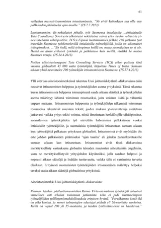  
	
  
61
vaikeiden massairtisanomisten toteuttamisesta. ”Ne eivät kuitenkaan saa olla este
palkkioiden pitämiseksi ajan tasalla.” (TS 7.7.2013)
Luottamusmies: Ex-nokialaiset pihalle, työt Suomessa intialaisille …Intialaiselle
Tata Consultancy Servicesin ulkoistetut nokialaiset saivat eilen tiedon valtavista yt-
neuvotteluista sähköpostitse. TCS:n Espoon luottamusmies pelkää, että jatkossa työt
teetetään Suomessa työskentelevillä intialaisilla työntekijöillä, joilla on ulkomaiset
työsopimukset. …”En tiedä, mikä työsopimus heillä on, mutta suomalainen se ei ole.
Heillä on aivan erilaiset työehdot ja palkkataso kuin meillä, eivätkä he maksa
Suomeen veroja. (TS 24.4.2013)
Nokian ulkoistuskumppani Tata Consulting Services (TCS) aikoo palkata tänä
vuonna globaalisti 45 000 uutta työntekijää, kirjoittaa Times of India. Samaan
aikaan yhtiö neuvottelee 290 työntekijän irtisanomisesta Suomessa. (TS 27.4.2013)
Yllä olevissa aineistoesimerkeissä rakentuu Uusi johtamiskäytäntö -diskurssissa esiin
nousevat irtisanomisten helppous ja työntekijöiden asema yrityksissä. Tämä rakentaa
kuvaa irtisanomisista helppona toimenpiteenä saada aikaan säästöjä ja työntekijöiden
asema määrittyy lähinnä toiminnan resursseiksi, joita voidaan lisätä ja vähentää
tarpeen mukaan. Irtisanomisten helppoutta ja työntekijöiden näkemistä toiminnan
resursseina rakentavat aineiston tekstit, joiden mukaan yt-neuvotteluja aloitetaan
jatkuvasti vaikka yritys tekisi voittoa, niistä ilmoitetaan henkilöstölle sähköpostitse,
suomalaisten työntekijöiden työ siirretään halvemman palkkatason vuoksi
intialaisille työntekijöille, ja suomalaisia työntekijöitä irtisanotaan samaan aikaan
kun työntekijöitä palkataan yritykseen globaalisti. Irtisanomiset eivät myöskään ole
este johdon palkkioiden pitämiseksi ”ajan tasalla” eli johdon palkankorotuksille
samaan aikaan kun irtisanotaan. Irtisanomiset eivät tässä diskurssissa
merkityksellisty vastauksena globaalin talouden muutosten aiheuttamiin ongelmiin,
vaan ne merkityksellistyvät yritysjohdon käytännöksi, jolla saadaan helposti ja
nopeasti aikaan säästöjä ja lisätään tuottavuutta, vaikka tälle ei varsinaista tarvetta
olisikaan. Erityisesti suomalaisten työntekijöiden irtisanominen määrittyy helpoksi
tavaksi saada aikaan säästöjä globaaleissa yrityksissä.
Aineistoesimerkki Uusi johtamiskäytäntö -diskurssista:
Rauman telakan pääluottamusmiehen Raimo Virtasen mukaan työntekijät toivoivat
viimeiseen asti telakan toiminnan jatkamista. Hän ei pidä varttuneimpien
työntekijöiden työllistymismahdollisuuksia erityisen hyvinä. ”Porukkamme keski-ikä
on aika korkea, ja monet työnantajien edustajat pitävät yli 50-vuotiaita vanhoina.
Meitä on vajaat 200 yli 55-vuotiasta, ja heidän työllistämisensä on haastavaa.”
 