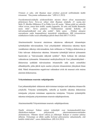  
	
  
62
Virtanen ei usko, että Rauman muut yritykset pystyvät työllistämään kaikki
irtisanotut. ”Osa joutuu vaihtamaan alaa.” (HS 6.11.2013)
Vuosikymmeniä telakalla työskennelleiden miesten ilmeet olivat maanantaina
järkyttyneet. Toivo Tervo on tehnyt töitä Rauman telakalla 22 vuotta, Jari
Sulin 25, Markku Ollikainen 35 ja Pekka Levo 40 vuotta. ”Minun pitää nyt odotella
viikon verran, ennen kuin tiedän, saanko lopputilin. En usko että löydän Raumalta
uusia töitä”, Tervo puntaroi. ”Työllistyminen näyttää heikolta, eli
tulevaisuudennäkymät ovat aika synkät”, Sulin sanoo. …Telakan alasajon
seurauksena sadat kaupunkilaiset menettävät työpaikkansa. 600 irtisanottavan
telakkalaisen lisäksi useat alihankkijat jäävät ilman töitä (HS 17.9.2013)
Aineistoesimerkit kuvaavat aineistossa rakentuvaa näkemystä irtisanottujen
työntekijöiden tulevaisuudesta. Uusi yrityskäytäntö -diskurssissa rakentuu täysin
vastakkainen näkemys tulevaisuudesta, kuin millaisena se Yrittäjyys-diskurssissa ja
Usko tulevaan -diskurssissa rakentuu. Irtisanotut työntekijät kokevat työnsaannin
haastavaksi ja ”tulevaisuuden näkymät synkiksi”. Myös korkean iän uskotaan
vaikeuttavan työnsaantia. Irtisanomiset merkityksellistyvät Uusi johtamiskäytäntö -
diskurssissa synkkänä tulevaisuutena irtisanotuille sekä myös esimerkiksi
alihankkijoille, jotka jäävät myös suurten yritysten irtisanomisten yhteydessä ilman
töitä. Nämä irtisanomisten negatiiviset vaikutukset eivät ole nousseet esiin muissa
aineiston diskursseissa.
Yritystoiminnan resurssin -subjektipositio
Uusi johtamiskäytäntö -diskurssin aktiivisimman toimijan rooli rakentuu irtisanoville
yrityksille. Yritysten työntekijöille, valtioille ja kunnille rakentuu diskurssissa
toimijuutta yritysten toimintaan sopeutuvina toimijoina. Yritysten työntekijöille
rakentuu toimijuutta yritystoiminnan resurssin subjektipositiosta.
Aineistoesimerkki Yritystoiminnan resurssin -subjektipositiosta:
Tatalle siirtyneet Nokian entiset työntekijät ovat luottamushenkilö Anne
Jääskeläisen mukaan järkyttyneitä yhteistoimintaneuvotteluiden
aloittamisesta. ”Olemme täysin sokissa ja yllätettyjä. Kukaan ei osannut odottaa
tällaista. Työnantaja on tähän saakka kertonut päinvastaista vakuuttamalla, että
kaikille riittää töitä”, sanoo Jääskeläinen. (HS 24.4.2013)
 