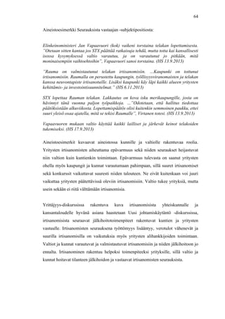  
	
  
64
Aineistoesimerkki Seurauksista vastaajan -subjektipositiosta:
Elinkeinoministeri Jan Vapaavuori (kok) vaikeni torstaina telakan lopettamisesta.
”Otetaan sitten kantaa jos STX päättää ratkaisuja tehdä, mutta totta kai kansallisesti
isossa kysymyksessä valtio varautuu, ja on varautunut jo pitkään, mitä
moninaisempiin vaihtoehtoihin”, Vapaavuori sanoi torstaina. (HS 13.9.2013)
”Rauma on valmistautunut telakan irtisanomisiin. …Kaupunki on tottunut
irtisanomisiin. Raumalla on perustettu kaupungin, työllisyysviranomaisten ja telakan
kanssa neuvontapiste irtisanotuille. Lisäksi kaupunki käy läpi kaikki alueen yritysten
kehittämis- ja investointisuunnitelmat.” (HS 6.11.2013)
STX lopettaa Rauman telakan. Lakkautus on kova isku merikaupungille, josta on
hävinnyt tänä vuonna paljon työpaikkoja. …”Odotetaan, että hallitus tiedottaa
päätöksistään alkuviikosta. Lopettamispäätös olisi kuitenkin semmoinen paukku, ettei
suuri yleisö osaa ajatella, mitä se tekisi Raumalle”, Virtanen totesi. (HS 13.9.2013)
Vapaavuoren mukaan valtio käyttää kaikki lailliset ja järkevät keinot telakoiden
tukemiseksi. (HS 17.9.2013)
Aineistoesimerkit kuvaavat aineistossa kunnille ja valtiolle rakentuvaa roolia.
Yritysten irtisanomisten aiheuttama epävarmuus sekä niiden seuraukset heijastuvat
niin valtion kuin kuntienkin toimintaan. Epävarmuus tulevasta on saanut yritysten
ohella myös kaupungit ja kunnat varautumaan pahimpaan, sillä suuret irtisanomiset
sekä konkurssit vaikuttavat suuresti niiden talouteen. Ne eivät kuitenkaan voi juuri
vaikuttaa yritysten päätettävissä oleviin irtisanomisiin. Valtio tukee yrityksiä, mutta
usein sekään ei riitä välttämään irtisanomisia.
Yrittäjyys-diskurssissa rakentuva kuva irtisanomisista yhteiskunnalle ja
kansantaloudelle hyvänä asiana haastetaan Uusi johtamiskäytäntö -diskurssissa,
irtisanomisista seuraavat jälkihoitotoimenpiteet rakentuvat kuntien ja yritysten
vastuulle. Irtisanomisten seurauksena työttömyys lisääntyy, verotulot vähenevät ja
suurilla irtisanomisilla on vaikutuksia myös yritysten alihankkijoiden toimintaan.
Valtiot ja kunnat varautuvat ja valmistautuvat irtisanomisiin ja niiden jälkihoitoon jo
ennalta. Irtisanominen rakentuu helpoksi toimenpiteeksi yrityksille, sillä valtio ja
kunnat hoitavat tilanteen jälkihoidon ja vastaavat irtisanomisten seurauksista.
 