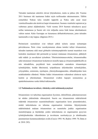  
	
  
2
Talouden taantuman uskottiin olevan lyhytaikainen, mutta se jatkuu yhä. Vuonna
2011 Suomeen iski taantuman lisäksi myös teollisuuden rakennemuutos. Tällöin
esimerkiksi Nokian tulos romahti tappiolle ja Nokia sekä useat muut
vientiteollisuuden alat aloittivat laajat irtisanomiset. Suomen vientitulot supistuivat ja
vaihtotase painui alijäämäiseksi. Vielä vuonna 2014 Suomen talouskasvu pysyi
nollan tuntumassa ja Suomi otti viisi miljardia euroa lisää lainaa rahoittaakseen
valtion menot. Koko Eurooppa on luisumassa deflaatiokierteeseen, joten talouden
taantumalle ei näy loppua. (Jäppinen 2015.)
Perinteisesti suomalaiset ovat tehneet pitkiä työuria saman työnantajan
palveluksessa. Parin viime vuosikymmenen aikana tutuiksi tulleet irtisanomiset,
talouden taantuma sekä muut globaalin toimintaympäristön tuomat muutokset ovat
kuitenkin muuttaneet tätä perinnettä ja tuoneet mukanaan irtisanomiset, pätkätyöt
sekä määrä- ja osa-aikaiset työsuhteet. Yhteistoimintaneuvottelut, irtisanomisuhka
sekä toteutuneet irtisanomiset koskettavat monella tapaa ja irtisanomispäätöksellä on
niin taloudellisia, psyykkisiä kuin sosiaalisiakin seurauksia irtisanottujen
työntekijöiden, heidän läheistensä, työpaikkansa säilyttäneiden työntekijöiden,
yritysjohdon, esimiesten, sijoittajien, yhteistyökumppaneiden, alihankkijoiden kuin
asiakkaidenkin elämässä. Näiden lisäksi irtisanomisten vaikutukset ulottuvat myös
kuntiin ja yhteiskuntaan. Irtisanomiset ovatkin laajojen seuraustensa ja
ajankohtaisuutensa vuoksi tärkeä tutkimusaihe.
1.2 Tutkimuksen tavoitteet, viitekehys sekä tutkimuskysymykset
	
  
Irtisanominen voi tarkoittaa organisaation fyysisten, inhimillisten, pääomaresurssien
tai näiden yhdistelmän vähennyksiä. Suurin osa irtisanomisten määritelmistä
määrittää irtisanomiset suunnitelmalliseksi organisaation koon pienentämiseksi,
minkä tarkoituksena on tehostaa organisaation toimintaa. Käytetyimmän
määritelmänsä mukaan irtisanominen on suunniteltu joukko organisaation
menettelytapoja ja käytäntöjä, joiden tarkoituksena on organisaation pysyvien
työtekijäsuhteiden vähentäminen ja tavoitteena suorituskyvyn ja tehokkuuden
parantaminen kustannussäästöjen avulla (Cascio 1993: 96, Budros 1999: 70, Datta et
al. 2010: 282).
 