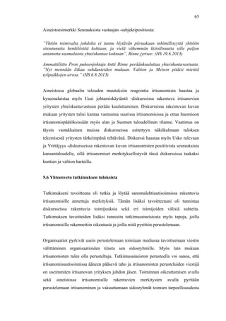  
	
  
65
Aineistoesimerkki Seurauksista vastaajan -subjektipositiosta:
”Yhtiön toimivalta johdolta ei tunnu löytävän piiruakaan inhimillisyyttä yhtiöön
sitoutunutta henkilöstöä kohtaan, ja vielä vähemmän kiitollisuutta sille paljon
antanutta suomalaista yhteiskuntaa kohtaan”, Rinne jyrisee. (HS 19.6.2013)
Ammattiliitto Pron puheenjohtaja Antti Rinne peräänkuuluttaa yhteiskuntavastuuta.
”Nyt mennään liikaa suhdanteiden mukaan. Valtion ja Metson pitäisi miettiä
työpaikkojen arvoa.” (HS 6.8.2013)
Aineistossa globaalin talouden muutoksiin reagointia irtisanomisin haastaa ja
kyseenalaistaa myös Uusi johtamiskäytäntö -diskurssissa rakentuva irtisanovien
yritysten yhteiskuntavastuun perään kuuluttaminen. Diskurssissa rakentuvan kuvan
mukaan yritysten tulisi kantaa vastuunsa suurissa irtisanomisissa ja ottaa huomioon
irtisanomispäätöksissään myös alan ja Suomen taloudellinen tilanne. Vaatimus on
täysin vastakkainen muissa diskursseissa esitettyyn näkökulmaan tuloksen
tekemisestä yritysten tärkeimpänä tehtävänä. Diskurssi haastaa myös Usko tulevaan
ja Yrittäjyys -diskursseissa rakentuvan kuvan irtisanomisten positiivista seurauksista
kansantaloudelle, sillä irtisanomiset merkityksellistyvät tässä diskurssissa taakaksi
kuntien ja valtion harteilla.
5.6 Yhteenveto tutkimuksen tuloksista
Tutkimukseni tavoitteena oli tutkia ja löytää sanomalehtiuutisoinnissa rakentuvia
irtisanomisille annettuja merkityksiä. Tämän lisäksi tavoitteenani oli tunnistaa
diskursseissa rakentuvia toimijuuksia sekä eri toimijoiden välisiä suhteita.
Tutkimuksen tavoitteiden lisäksi tunnistin tutkimusaineistosta myös tapoja, joilla
irtisanomisille rakennettiin oikeutusta ja joilla niitä pyrittiin perustelemaan.
Organisaatiot pyrkivät usein perustelemaan toimiaan mediassa tavoitteenaan viestin
välittäminen organisaatioiden tilasta sen sidosryhmille. Myös lain mukaan
irtisanomisten tulee olla perusteltuja. Tutkimusaineiston perusteella voi sanoa, että
irtisanomisuutisoinnissa ääneen pääsevä taho ja irtisanomisten perusteluiden viestijä
on useimmiten irtisanovan yrityksen johdon jäsen. Toiminnan oikeuttamisen avulla
sekä aineistossa irtisanomisille rakentuvien merkitysten avulla pyritään
perustelemaan irtisanominen ja vakuuttamaan sidosryhmät toimien tarpeellisuudesta
 
