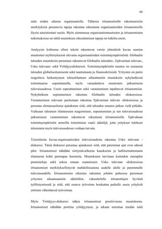  
	
  
66
sekä niiden eduista organisaatiolle. Tällaisia irtisanomisille rakentuneisiin
merkityksiin perustuvia tapoja rakentaa oikeutusta organisaatioiden irtisanomisille
löysin aineistostani useita. Myös aiemmassa organisaatiomuutosten ja irtisanomisten
tutkimuksissa on näitä muutoksen oikeuttamisen tapoja on tutkittu usein.
Analyysin kohteena olleet tekstit rakentavat varsin yhtenäistä kuvaa suurten
muutosten myllerryksessä olevasta organisaatioiden toimintaympäristöstä. Globaalin
talouden muutoksiin perustuen rakentuvat Globaalin talouden-, Epävarman tulevan-,
Usko tulevaan- sekä Yrittäjyysdiskurssit. Toimintaympäristön muutos on seurausta
talouden globalisoitumisesta sekä taantumasta ja finanssikriisistä. Yritysten on paitsi
reagoitava heikentyneen taloustilanteen aiheuttamiin muutoksiin nykyhetkessä
toimintaansa sopeuttamalla, myös varauduttava muutosten jatkumiseen
tulevaisuudessa. Usein sopeuttaminen sekä varautuminen tapahtuvat irtisanomisin.
Nykyhetkeen sopeutuminen rakentuu Globaalin talouden -diskurssissa.
Varautuminen tulevaan puolestaan rakentuu Epävarman tulevan -diskurssissa ja
perustaa olemassaolonsa ajatukseen siitä, että talouden muutos jatkuu vielä pitkään.
Vaikeaan talouteen tilanteeseen reagoiminen, sopeutuminen ja sen tulevaisuudessa
jatkumiseen varautuminen rakentavat oikeutusta irtisanomisille. Epävakaan
toimintaympäristön armoilla toimiminen vaatii säästöjä, jotta yrityksen tuloksen
tekeminen myös tulevaisuudessa voidaan turvata.
Toisenlaista kuvaa organisaatioiden tulevaisuudesta rakentaa Usko tulevaan -
diskurssi. Tämä diskurssi perustuu ajatukseen siitä, että paremmat ajat ovat edessä
päin. Irtisanomiset nähdään siirtymävaiheena kaaoksesta ja hallitsemattomasta
tilanteesta kohti parempaa huomista. Muutokseen tarvitaan kuitenkin eteenpäin
ponnisteluja sekä uskoa omaan osaamiseen. Usko tulevaan -diskurssissa
irtisanomiset merkityksellistyvät mahdollisuutena uudelle alulle ja paremmalle
tulevaisuudelle. Irtisanomisten oikeutus rakentuu johdon puheessa perustuen
yritysten aikaansaamiin säästöihin, vakuuttelulla irtisanottujen hyvästä
työllistymisestä ja siitä, että osaava työvoima houkuttaa paikalle uusia yrityksiä
entisten vähentäessä työvoimaa.
Myös Yrittäjyys-diskurssi näkee irtisanomiset positiivisena muutoksena.
Irtisanomiset nähdään porttina yrittäjyyteen, ja aikaan toteuttaa itseään sekä
 