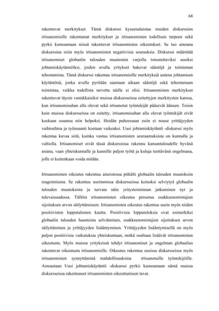  
	
  
68
rakentuvat merkitykset. Tämä diskurssi kyseenalaistaa muiden diskurssien
irtisanomisille rakentamat merkitykset ja irtisanomisten todellisen tarpeen sekä
pyrkii kumoamaan niissä rakentuvat irtisanomisten oikeutukset. Se tuo ainoana
diskurssina esiin myös irtisanomisten negatiivisia seurauksia. Diskurssi määrittää
irtisanomiset globaalin talouden muutosten varjolla toteutettaviksi uusiksi
johtamiskäytännöiksi, joiden avulla yritykset hakevat säästöjä ja toiminnan
tehostamista. Tämä diskurssi rakentaa irtisanomisille merkityksiä uutena johtamisen
käytäntönä, jonka avulla pyritään saamaan aikaan säästöjä sekä tehostamaan
toimintaa, vaikka todellista tarvetta näille ei olisi. Irtisanomisten merkitykset
rakentuvat täysin vastakkaisiksi muissa diskursseissa esitettyjen merkitysten kanssa,
kun irtisanomisuhan alla olevat sekä irtisanotut työntekijät pääsevät ääneen. Toisin
kuin muissa diskursseissa on esitetty, irtisanomisuhan alla olevat työntekijät eivät
koekaan osaansa niin helpoksi. Heidän puheessaan esiin ei nouse yrittäjyyden
vaihtoehtoa ja työnsaanti koetaan vaikeaksi. Uusi johtamiskäytäntö -diskurssi myös
rakentaa kuvaa siitä, kuinka vastuu irtisanomisten seuraamuksista on kunnalla ja
valtiolla. Irtisanomiset eivät tässä diskurssissa rakennu kansantaloudelle hyvänä
asiana, vaan yhteiskunnalle ja kunnille paljon työtä ja kuluja teettävänä ongelmana,
jolle ei kuitenkaan voida mitään.
Irtisanomisten oikeutus rakentuu aineistossa pitkälti globaalin talouden muutoksiin
reagoimisena. Se rakentuu useimmissa diskursseissa keinoksi selviytyä globaalin
talouden muutoksista ja turvata näin yritystoiminnan jatkuminen nyt ja
tulevaisuudessa. Tällöin irtisanomisten oikeutus perustuu osakkeenomistajien
sijoituksen arvon säilyttämiseen. Irtisanomisten oikeutus rakentuu usein myös niiden
positiivisten lopputulosten kautta. Positiivisia lopputuloksia ovat esimerkiksi
globaalin talouden haasteista selviäminen, osakkeenomistajien sijoituksen arvon
säilyttäminen ja yrittäjyyden lisääntyminen. Yrittäjyyden lisääntymisellä on myös
paljon positiivisia vaikutuksia yhteiskuntaan, mitkä osaltaan lisäävät irtisanomisten
oikeutusta. Myös muissa yrityksissä tehdyt irtisanomiset ja ongelman globaalius
rakentavat oikeutusta irtisanomisille. Oikeutus rakentuu useissa diskursseissa myös
irtisanomisten synnyttäminä mahdollisuuksina irtisanotuille työntekijöille.
Ainoastaan Uusi johtamiskäytäntö -diskurssi pyrkii kumoamaan nämä muissa
diskursseissa rakentuneet irtisanomisten oikeuttamisen tavat.
 