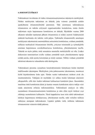  
	
  
71
6 JOHTOPÄÄTÖKSET
Tutkimukseni tavoitteena oli tutkia irtisanomisuutisoinnissa rakentuvia merkityksiä.
Näiden merkitysten tutkiminen on tärkeää, jotta voimme ymmärtää erittäin
ajankohtaista irtisanomisilmiötä paremmin. Tätä aiemmassa tutkimuksessa
irtisanomisia on tutkittu erityisesti organisaatioiden kontekstissa, mutta ilmiön
tutkiminen myös laajemmassa kontekstissa on tärkeää. Myöskään vuonna 2008
alkaneen talouden taantuman jälkeen irtisanomisia ei niiden suuresti lisääntyneistä
määristä huolimatta ole tutkittu vielä paljoa. Tutkimalla irtisanomisille annettujen
merkitysten rakentumista sanomalehtien uutisoinnin kontekstissa, voidaan ymmärtää,
millaisia merkityksiä irtisanomisten ilmiölle, yritysten toiminnalle ja työntekijöille
annetaan laajemmassa sosiokulttuurisessa kontekstissa, yhteiskuntamme tasolla.
Tärkeää on myös pohtia, mitä seurauksia annetuilla merkityksillä voi olla. Lisäksi
diskurssien tunnistamisen avulla voidaan ymmärtää myös yhteiskuntamme tapoja
esittää asioita, mitä asioita korostetaan ja mistä vaietaan. Tällöin voidaan ymmärtää
teksteissä rakentuvia valtasuhteita sekä ideologioita.
Tutkimukseni perustuu sosiaalisen konstruktionismin käsitykseen kielen käytöstä
todellisuuden rakentajana. Merkitykset, joita puheessamme rakennamme, muuttuvat
kieltä käyttäessämme koko ajan. Tämän vuoksi tutkimukseni tulokset eivät ole
muuttumattomia. Tutkijana en myöskään voi sulkea itseäni kokonaan aineistoni
ulkopuolelle, sillä olen itsekin tutkimani kulttuurisen kontekstin jäsen. Jäsennänkin
maailmaa tästä kontekstista käsin ja kenties muusta kontekstista tuleva tutkija voisi
saada aineistosta erilaisia tutkimustuloksia. Tutkimukseni analyysi on tehty
suomalaisen irtisanomisuutisoinnin kontekstissa ja näin ollen myös tulokset ovat
sidottuja suomalaiseen kulttuuriin. Tässä kappaleessa tuon esiin näitä tutkimukseni
tuloksia laajemmassa mittakaavassa, yhteiskunnan tasolla, sekä vertailen tuloksia
suhteessa aiempaan tutkimukseen. Lopuksi pohdin vielä, millaista tutkimusta
irtisanomisista voitaisiin tehdä jatkossa.
 