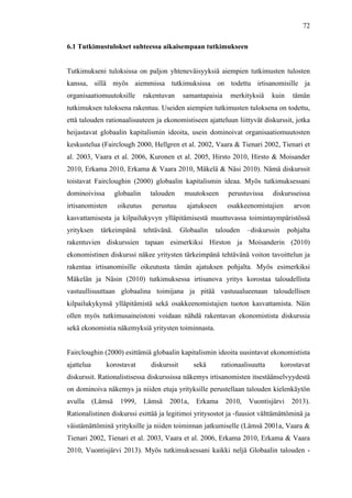  
	
  
72
6.1 Tutkimustulokset suhteessa aikaisempaan tutkimukseen
Tutkimukseni tuloksissa on paljon yhteneväisyyksiä aiempien tutkimusten tulosten
kanssa, sillä myös aiemmissa tutkimuksissa on todettu irtisanomisille ja
organisaatiomuutoksille rakentuvan samantapaisia merkityksiä kuin tämän
tutkimuksen tuloksena rakentuu. Useiden aiempien tutkimusten tuloksena on todettu,
että talouden rationaalisuuteen ja ekonomistiseen ajatteluun liittyvät diskurssit, jotka
heijastavat globaalin kapitalismin ideoita, usein dominoivat organisaatiomuutosten
keskustelua (Fairclough 2000, Hellgren et al. 2002, Vaara & Tienari 2002, Tienari et
al. 2003, Vaara et al. 2006, Kuronen et al. 2005, Hirsto 2010, Hirsto & Moisander
2010, Erkama 2010, Erkama & Vaara 2010, Mäkelä & Näsi 2010). Nämä diskurssit
toistavat Faircloughin (2000) globaalin kapitalismin ideaa. Myös tutkimuksessani
dominoivissa globaalin talouden muutokseen perustuvissa diskursseissa
irtisanomisten oikeutus perustuu ajatukseen osakkeenomistajien arvon
kasvattamisesta ja kilpailukyvyn ylläpitämisestä muuttuvassa toimintaympäristössä
yrityksen tärkeimpänä tehtävänä. Globaalin talouden –diskurssin pohjalta
rakentuvien diskurssien tapaan esimerkiksi Hirston ja Moisanderin (2010)
ekonomistinen diskurssi näkee yritysten tärkeimpänä tehtävänä voiton tavoittelun ja
rakentaa irtisanomisille oikeutusta tämän ajatuksen pohjalta. Myös esimerkiksi
Mäkelän ja Näsin (2010) tutkimuksessa irtisanova yritys korostaa taloudellista
vastuullisuuttaan globaalina toimijana ja pitää vastuualueenaan taloudellisen
kilpailukykynsä ylläpitämistä sekä osakkeenomistajien tuoton kasvattamista. Näin
ollen myös tutkimusaineistoni voidaan nähdä rakentavan ekonomistista diskurssia
sekä ekonomistia näkemyksiä yritysten toiminnasta.
Faircloughin (2000) esittämiä globaalin kapitalismin ideoita uusintavat ekonomistista
ajattelua korostavat diskurssit sekä rationaalisuutta korostavat
diskurssit. Rationalistisessa diskurssissa näkemys irtisanomisten itsestäänselvyydestä
on dominoiva näkemys ja niiden etuja yrityksille perustellaan talouden kielenkäytön
avulla (Lämsä 1999, Lämsä 2001a, Erkama 2010, Vuontisjärvi 2013).
Rationalistinen diskurssi esittää ja legitimoi yritysostot ja -fuusiot välttämättöminä ja
väistämättöminä yrityksille ja niiden toiminnan jatkumiselle (Lämsä 2001a, Vaara &
Tienari 2002, Tienari et al. 2003, Vaara et al. 2006, Erkama 2010, Erkama & Vaara
2010, Vuontisjärvi 2013). Myös tutkimuksessani kaikki neljä Globaalin talouden -
 