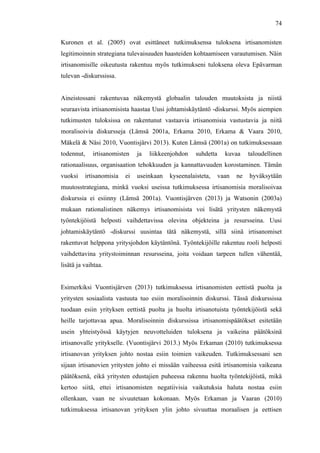  
	
  
74
Kuronen et al. (2005) ovat esittäneet tutkimuksensa tuloksena irtisanomisten
legitimoinnin strategiana tulevaisuuden haasteiden kohtaamiseen varautumisen. Näin
irtisanomisille oikeutusta rakentuu myös tutkimukseni tuloksena oleva Epävarman
tulevan -diskurssissa.
Aineistossani rakentuvaa näkemystä globaalin talouden muutoksista ja niistä
seuraavista irtisanomisista haastaa Uusi johtamiskäytäntö -diskurssi. Myös aiempien
tutkimusten tuloksissa on rakentunut vastaavia irtisanomisia vastustavia ja niitä
moralisoivia diskursseja (Lämsä 2001a, Erkama 2010, Erkama & Vaara 2010,
Mäkelä & Näsi 2010, Vuontisjärvi 2013). Kuten Lämsä (2001a) on tutkimuksessaan
todennut, irtisanomisten ja liikkeenjohdon suhdetta kuvaa taloudellinen
rationaalisuus, organisaation tehokkuuden ja kannattavuuden korostaminen. Tämän
vuoksi irtisanomisia ei useinkaan kyseenalaisteta, vaan ne hyväksytään
muutosstrategiana, minkä vuoksi useissa tutkimuksessa irtisanomisia moralisoivaa
diskurssia ei esiinny (Lämsä 2001a). Vuontisjärven (2013) ja Watsonin (2003a)
mukaan rationalistinen näkemys irtisanomisista voi lisätä yritysten näkemystä
työntekijöistä helposti vaihdettavissa olevina objekteina ja resursseina. Uusi
johtamiskäytäntö -diskurssi uusintaa tätä näkemystä, sillä siinä irtisanomiset
rakentuvat helppona yritysjohdon käytäntönä. Työntekijöille rakentuu rooli helposti
vaihdettavina yritystoiminnan resursseina, joita voidaan tarpeen tullen vähentää,
lisätä ja vaihtaa.
Esimerkiksi Vuontisjärven (2013) tutkimuksessa irtisanomisten eettistä puolta ja
yritysten sosiaalista vastuuta tuo esiin moralisoinnin diskurssi. Tässä diskurssissa
tuodaan esiin yrityksen eettistä puolta ja huolta irtisanotuista työntekijöistä sekä
heille tarjottavaa apua. Moralisoinnin diskurssissa irtisanomispäätökset esitetään
usein yhteistyössä käytyjen neuvotteluiden tuloksena ja vaikeina päätöksinä
irtisanovalle yritykselle. (Vuontisjärvi 2013.) Myös Erkaman (2010) tutkimuksessa
irtisanovan yrityksen johto nostaa esiin toimien vaikeuden. Tutkimuksessani sen
sijaan irtisanovien yritysten johto ei missään vaiheessa esitä irtisanomisia vaikeana
päätöksenä, eikä yritysten edustajien puheessa rakennu huolta työntekijöistä, mikä
kertoo siitä, ettei irtisanomisten negatiivisia vaikutuksia haluta nostaa esiin
ollenkaan, vaan ne sivuutetaan kokonaan. Myös Erkaman ja Vaaran (2010)
tutkimuksessa irtisanovan yrityksen ylin johto sivuuttaa moraalisen ja eettisen
 