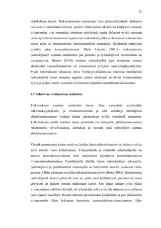  
	
  
75
näkökulman täysin. Tutkimuksessani ainoastaan Uusi johtamiskäytäntö -diskurssi
tuo esiin irtisanomisten eettisen puolen. Diskurssissa rakentuvan käsityksen mukaan
irtisanomiset ovat normaalia toimintaa yrityksissä, mutta diskurssi pyrkii tuomaan
esiin myös tämän toiminnan negatiiviset vaikutukset, jotka eivät muissa diskursseissa
nouse esiin, eli irtisanomisten yhteiskunnalliset seuraukset. Käytännön eettisyyttä
pyritään näin kyseenalaistamaan. Myös Lämsän (2001a) tutkimuksessa
työntekijöiden aseman esittäminen jää pieneksi ja työntekijöistä välittäminen on
marginaalista. Hirston (2010) mukaan työntekijöiltä jopa odotetaan omasta
elämästään vastuunkantamista eli varautumista yritysten uudelleenjärjestelyihin.
Myös tutkimukseni tuloksena oleva Yrittäjyys-diskurssissa rakentuu merkityksiä
työntekijöistä oman onnensa seppinä, joiden odotetaan selviävän irtisanomisista
hyvin ja joiden omalle vastuulle selviäminen työpaikan menettämisestä rakentuu.
6.2 Pohdintaa tutkimuksen tuloksista
Tutkimukseni onnistui mielestäni hyvin. Sain vastauksia esittämääni
tutkimuskysymyksiin, ja irtisanomisilmiötä ja sille annettuja merkityksiä
yhteiskunnassamme voidaan tämän tutkimuksen avulla ymmärtää paremmin.
Tutkimukseni avulla voidaan myös ymmärtää eri toimijoille yhteiskunnassamme
rakentuneita velvollisuuksia, odotuksia ja vastuita sekä toimijoiden asemaa
yhteiskunnassamme.
Yhteiskunnastamme kertoo myös se, keiden äänet pääsevät kuuluviin, keiden eivät ja
kelle annettu viesti kohdistetaan. Yritysjohdolle ja erilaisille asiantuntijoille on
annettu institutionalisoitunut rooli useimmiten käytettynä kommentaattoreina
irtisanomisuutisoinnissa. Vastakkaisille äänille, kuten työntekijöiden edustajille,
työntekijöille ja globalisaation vastustajille on harvemmin annettu vastaavaa valta-
asemaa. Tähän tulokseen on tullut tutkimuksissaan myös Hirsto (2010). Irtisanotuista
työntekijöistä ääneen pääsevät vain ne, jotka ovat työllistyneet, perustaneet oman
yrityksen tai jääneet omasta tahdostaan kotiin. Sen sijaan ääneen eivät pääse
irtisanomisten todelliset kärsijät, eli työntekijät, jotka eivät ole irtisanomisten jälkeen
työllistyneet uudelleen. Heidän äänensä jää kokonaan kuulematta ja yksi näkökulma
irtisanomisiin lähes kokonaan huomiotta sanomalehtiuutisoinnissamme. Edes
 