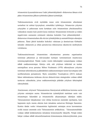  
	
  
76
irtisanomisia kyseenalaistavassa Uudet johtamiskäytännöt -diskurssissa ääneen eivät
pääse irtisanomisten jälkeen työttömiksi jääneet työntekijät.
Tutkimusaineistosta eivät myöskään nouse esiin irtisanomisten aiheuttamat
sosiaaliset tai eettiset kysymykset, esimerkiksi työttömyys. Irtisanovien yritysten
yritysjohto ei puheessaan nosta kertakaan esiin irtisanomisten yhteiskunnallisia
vaikutuksia muuten kuin positiivisessa mielessä. Irtisanomisten kritisointi ja niiden
negatiivisten seurausten esiintuonti rakentuu kuitenkin Uusi johtamiskäytäntö -
diskurssissa irtisanomisuhan alla olevien työntekijöiden ja ammattiliittojen edustajien
puheessa. Äänet jäävät kuitenkin heikoiksi valtaisaan ja dominoivaan Globaalin
talouden -diskurssiin ja siihen perustuvissa diskursseissa rakentuviin merkityksiin
verrattaessa.
Tutkimusaineistossani irtisanomisten oikeuttaminen perustuu organisaation
toiminnan jatkumisen ja tulevaisuuden tuottojen varmistamiseen muuttuvassa
toimintaympäristössä. Tämän vuoksi viestin tärkeimpänä vastaanottajana voidaan
nähdä osakkeenomistajat. Käsitys siitä, että yrityksen tehtävänä on tuottaa
omistajalleen arvoa perustuu Milton Friedmanin (1970) näkemykseen yritysten
toiminnan tarkoituksesta ja päämäärästä osakkeenomistajien tuoton kasvattajana sekä
neoliberialismin periaatteisiin. Myös esimerkiksi Vuontisjärven (2013) mukaan
hänen tutkimuksensa tuloksena olevien diskursiivisten strategioiden voidaan nähdä
tuottavan valtasuhteita, joissa osakkeenomistajia pidetään yrityksen tärkeimpänä
sidosryhmänä.
Aineistossani, erityisesti Taloussanomissa ilmestyneissä artikkeleissa korostuu usein
yritysten omistajien asema. Irtisanottavista työntekijöistä mainitaan usein vain
irtisanottujen lukumäärä ja irtisanomisilla aikaansaatujen säästöjen määrä.
Taloussanomien lukijakunnan voisi olettaa koostuvan enemmän sijoittajista, kuin
laajemmin myös muista aiheista kuin taloudesta uutisoivan Helsingin Sanomien.
Kenties tämän vuoksi irtisanomisten legitimointi omistajan arvon korostamisen
avulla nousee enemmän esiin Taloussanomien artikkeleissa. Taloussanomalehdet
voidaan nähdä kohdennettuina taloudesta kiinnostuneille lukijoille. Niinpä niiden
lukijat voidaan nähdä talousinformaatiosta kiinnostuneena diskurssiyhteisönä, jossa
 