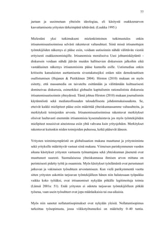  
	
  
77
jaetaan ja uusinnetaan yhteisön ideologiaa, eli käsitystä osakkeenarvon
kasvattamisesta yritysten tärkeimpänä tehtävänä. (Luukka 1995.)
Mielestäni yksi tutkimukseni mielenkiintoinen tutkimustulos onkin
irtisanomisuutisoinnissa selvästi rakentuvat valtasuhteet. Siinä missä irtisanottujen
työntekijöiden näkemys ei pääse esiin, voidaan uutisoinnin nähdä välittävän viestiä
erityisesti osakkeenomistajille. Irtisanomisia moralisoiva Uusi johtamiskäytäntö -
diskurssin voidaan nähdä jäävän muiden hallitsevien diskurssien jalkoihin eikä
vastakkainen näkemys irtisanomisista pääse kunnolla esille. Uutismediaa onkin
kritisoitu kansalaisten asettamisesta sivustakatsojiksi estäen näin demokraattisen
osallistumisen (Hujanen & Pietikäinen 2004). Hirston (2010) mukaan on myös
esitetty, että massamedia on taivuteltu esittämään ja välittämään kulttuurisesti
dominoivaa diskurssia, esimerkiksi globaalin kapitalismin rationalistista diskurssia
irtisanomisuutisoinnin yhteydessä. Tämä johtuu Hirston (2010) mukaan journalismin
käytännöistä sekä mediateollisuuden taloudellisesta johdonmukaisuudesta. Se,
etteivät kaikki mielipiteet pääse esiin määrittää yhteiskunnassamme valtasuhteita, ja
merkityksiä toimijoiden arvosta. Irtisanomisuutisoinnissa rakentuvat merkitykset
olisivat luultavasti enemmän irtisanomisia kyseenalaistavia jos myös työntekijöiden
mielipiteet nousisivat aineistossa esiin yhtä vahvana kuin yritysjohdon. Merkitykset
rakentuvat kuitenkin niiden toimijoiden puheessa, ketkä pääsevät ääneen.
Yritysten toimintaympäristö on globalisaation mukana muuttunut ja yritystoiminta
sekä yrityksille määrittyvät vastuut siinä mukana. Viimeisen parinkymmenen vuoden
aikana käsitykset yritysten vastuusta työnantajana sekä yhteiskunnan jäsenenä ovat
muuttuneet suuresti. Suomalaisessa yhteiskunnassa ihmisen arvon mittana on
perinteisesti pidetty työtä ja osaamista. Myös käsitykset työelämästä ovat perustuneet
jatkuvan ja vakinaisen työsuhteen arvostamiseen. Kun vielä parikymmentä vuotta
sitten yritysten uskottiin tarjoavan työntekijälleen hänen niin halutessaan työpaikka
vaikka koko työiäksi, ovat irtisanomiset nykyään pitkälle legitimoituja toimia
(Lämsä 2001a: 51). Enää yritysten ei odoteta tarjoavan työntekijöilleen pitkää
työuraa, vaan usein työsuhteet ovat jopa määräaikaisia tai osa-aikaisia.
Myös niin sanotut nollatuntisopimukset ovat nykyään yleisiä. Nollatuntisopimus
tarkoittaa työsopimusta, jossa viikkotyötunneiksi on määritelty 0–40 tuntia.
 