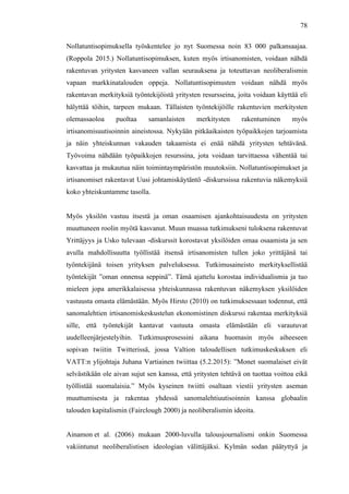  
	
  
78
Nollatuntisopimuksella työskentelee jo nyt Suomessa noin 83 000 palkansaajaa.
(Roppola 2015.) Nollatuntisopimuksen, kuten myös irtisanomisten, voidaan nähdä
rakentuvan yritysten kasvaneen vallan seurauksena ja toteuttavan neoliberalismin
vapaan markkinatalouden oppeja. Nollatuntisopimusten voidaan nähdä myös
rakentavan merkityksiä työntekijöistä yritysten resursseina, joita voidaan käyttää eli
hälyttää töihin, tarpeen mukaan. Tällaisten työntekijöille rakentuvien merkitysten
olemassaoloa puoltaa samanlaisten merkitysten rakentuminen myös
irtisanomisuutisoinnin aineistossa. Nykyään pitkäaikaisten työpaikkojen tarjoamista
ja näin yhteiskunnan vakauden takaamista ei enää nähdä yritysten tehtävänä.
Työvoima nähdään työpaikkojen resurssina, jota voidaan tarvittaessa vähentää tai
kasvattaa ja mukautua näin toimintaympäristön muutoksiin. Nollatuntisopimukset ja
irtisanomiset rakentavat Uusi johtamiskäytäntö -diskurssissa rakentuvia näkemyksiä
koko yhteiskuntamme tasolla.
Myös yksilön vastuu itsestä ja oman osaamisen ajankohtaisuudesta on yritysten
muuttuneen roolin myötä kasvanut. Muun muassa tutkimukseni tuloksena rakentuvat
Yrittäjyys ja Usko tulevaan -diskurssit korostavat yksilöiden omaa osaamista ja sen
avulla mahdollisuutta työllistää itsensä irtisanomisten tullen joko yrittäjänä tai
työntekijänä toisen yrityksen palveluksessa. Tutkimusaineisto merkityksellistää
työntekijät ”oman onnensa seppinä”. Tämä ajattelu korostaa individualismia ja tuo
mieleen jopa amerikkalaisessa yhteiskunnassa rakentuvan näkemyksen yksilöiden
vastuusta omasta elämästään. Myös Hirsto (2010) on tutkimuksessaan todennut, että
sanomalehtien irtisanomiskeskustelun ekonomistinen diskurssi rakentaa merkityksiä
sille, että työntekijät kantavat vastuuta omasta elämästään eli varautuvat
uudelleenjärjestelyihin. Tutkimusprosessini aikana huomasin myös aiheeseen
sopivan twiitin Twitterissä, jossa Valtion taloudellisen tutkimuskeskuksen eli
VATT:n ylijohtaja Juhana Vartiainen twiittaa (5.2.2015): ”Monet suomalaiset eivät
selvästikään ole aivan sujut sen kanssa, että yritysten tehtävä on tuottaa voittoa eikä
työllistää suomalaisia.” Myös kyseinen twiitti osaltaan viestii yritysten aseman
muuttumisesta ja rakentaa yhdessä sanomalehtiuutisoinnin kanssa globaalin
talouden kapitalismin (Fairclough 2000) ja neoliberalismin ideoita.
Ainamon et al. (2006) mukaan 2000-luvulla talousjournalismi onkin Suomessa
vakiintunut neoliberalistisen ideologian välittäjäksi. Kylmän sodan päätyttyä ja
 