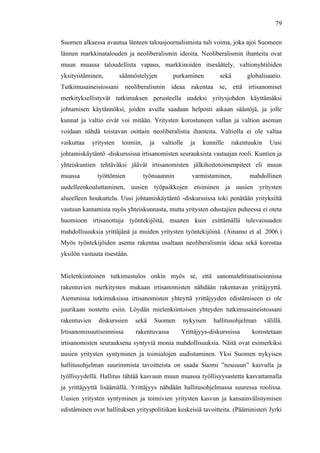  
	
  
79
Suomen alkaessa avautua länteen talousjournalismista tuli voima, joka ajoi Suomeen
lännen markkinatalouden ja neoliberalismin ideoita. Neoliberalismin ihanteita ovat
muun muassa taloudellista vapaus, markkinoiden itsesäätely, valtionyhtiöiden
yksityistäminen, säännöstelyjen purkaminen sekä globalisaatio.
Tutkimusaineistossani neoliberalismin ideaa rakentaa se, että irtisanomiset
merkityksellistyvät tutkimuksen perusteella uudeksi yritysjohdon käyttämäksi
johtamisen käytännöksi, joiden avulla saadaan helposti aikaan säästöjä, ja jolle
kunnat ja valtio eivät voi mitään. Yritysten korostuneen vallan ja valtion aseman
voidaan nähdä toistavan osittain neoliberalistia ihanteita. Valtiolla ei ole valtaa
vaikuttaa yritysten toimiin, ja valtiolle ja kunnille rakentuukin Uusi
johtamiskäytäntö -diskurssissa irtisanomisten seurauksista vastaajan rooli. Kuntien ja
yhteiskuntien tehtäväksi jäävät irtisanomisten jälkihoitotoimenpiteet eli muun
muassa työttömien työnsaannin varmistaminen, mahdollinen
uudelleenkouluttaminen, uusien työpaikkojen etsiminen ja uusien yritysten
alueelleen houkuttelu. Uusi johtamiskäytäntö -diskurssissa toki penätään yrityksiltä
vastuun kantamista myös yhteiskunnasta, mutta yritysten edustajien puheessa ei oteta
huomioon irtisanottuja työntekijöitä, muuten kuin esittämällä tulevaisuuden
mahdollisuuksia yrittäjänä ja muiden yritysten työntekijöinä. (Ainamo et al. 2006.)
Myös työntekijöiden asema rakentaa osaltaan neoliberalismin ideaa sekä korostaa
yksilön vastuuta itsestään.
Mielenkiintoinen tutkimustulos onkin myös se, että sanomalehtiuutisoinnissa
rakentuvien merkitysten mukaan irtisanomisten nähdään rakentavan yrittäjyyttä.
Aiemmissa tutkimuksissa irtisanomisten yhteyttä yrittäjyyden edistämiseen ei ole
juurikaan nostettu esiin. Löydän mielenkiintoisen yhteyden tutkimusaineistossani
rakentuvien diskurssien sekä Suomen nykyisen hallitusohjelman välillä.
Irtisanomisuutisoinnissa rakentuvassa Yrittäjyys-diskurssissa korostetaan
irtisanomisten seurauksena syntyviä monia mahdollisuuksia. Näitä ovat esimerkiksi
uusien yritysten syntyminen ja toimialojen uudistuminen. Yksi Suomen nykyisen
hallitusohjelman suurimmista tavoitteista on saada Suomi ”nousuun” kasvulla ja
työllisyydellä. Hallitus tähtää kasvuun muun muassa työllisyysastetta kasvattamalla
ja yrittäjyyttä lisäämällä. Yrittäjyys nähdään hallitusohjelmassa suuressa roolissa.
Uusien yritysten syntyminen ja toimivien yritysten kasvun ja kansainvälistymisen
edistäminen ovat hallituksen yrityspolitiikan keskeisiä tavoitteita. (Pääministeri Jyrki
 