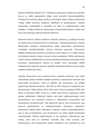  
	
  
80
Kataisen hallituksen ohjelma 2011.) Hallituksen painottaessa yrittäjyyttä ja talouden
kasvua on näillä argumenteilla helppo myös perustella irtisanomispäätöksiä.
Yrittäjyyttä korostetaan puheen tasolla ja viestinnässä, mutta yrittäjyys käytännössä
voidaan nähdä Suomessa melkoisen säädellyksi ja byrokraattiseksi. Kaikilla
irtisanotuilla työntekijöillä ei myöskään ole halua tai mahdollisuuksia alkaa
yrittäjiksi. Yrittäjyys-diskurssin rakentuminen irtisanomisuutisoinnissa voidaan näin
myös sitoa laajempaa yhteiskunnalliseen diskurssiin.
Diskurssit kertovat, millaisia odotuksia yrityksille asetamme, ja millainen toiminta
on kulttuurisessa kontekstissamme hyväksyttävää. Tutkimusaineistossani yritysten
tärkeimmäksi tehtäväksi merkityksellistyy niiden tuottavuuden varmistaminen.
Työntekijät merkityksellistetään yritysten toiminnan resursseina. Irtisanomiset
nähdään markkinoiden muutoksen seurauksena, joille kukaan ei voi mitään. Kunnat
ja yhteiskunta kantavat vastuun yritysten toimien seurauksista. Tällöin yhteiskunnan
rooliksi rakentuu markkinoiden ja yritysten tukeminen kuitenkaan puuttumatta niiden
toimintaan. Samansuuntaisia tuloksia on esittänyt myös Faircloughin (2000)
neoliberalistisiin ajatuksiin perustuva globaalin kapitalismin diskurssi, joka korostaa
vapaiden markkinoiden ideaa.
Nykyään irtisanomiset eivät useinkaan tarvitse moraalista oikeutusta, vaan niiden
oikeutukseksi riittää esimerkiksi säästöjen saaminen ja organisaation toiminnan sekä
tuottavuuden turvaaminen. Tästä voi päätellä, että irtisanomiset ovat pitkälle
legitimoituja yhteiskunnassamme, eikä niitä tai niille rakentuvia merkityksiä juuri
kyseenalaisteta. Tähän tuloksen olivat tulleet myös Vaara ja kumppanit (2006) sekä
Hirsch ja DeSoucey (2006). Vaara et al. (2006) sekä Hirsch ja DeSouceyn (2006)
mukaan globalisaatio, lisääntynyt kilpailu sekä paine osakkeenomistajien arvon
kasvattamiseen ovat muuttaneet asenteita ja suhtautumista irtisanomisiin sekä
irtisanomisten hyväksyttävyyttä. Tätä näkemystä tukevat myös aineistossani esiin
nousevat globalisaatiolle ja osakkeenomistajille rakentuneet merkitykset.
Irtisanomiset määrittyvätkin tutkimukseni tuloksena uudeksi johtamiskäytännöksi,
joita ei juuri kyseenalaisteta, vaan irtisanomiset ovat melko laajalti hyväksyttyjä
yrityskäytäntöjä. Tällaista tutkimustulosta ei ole aiemmissa tutkimuksissa juuri
esitetty, joten tulos on merkittävä esimerkki siitä, miten yritysten rooli
yhteiskunnassa sekä irtisanomisille annetut merkitykset ovat muuttuneet ja ovat
 