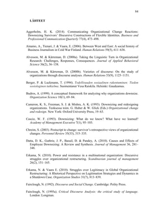  
	
  
84
LÄHTEET
Aggerholm, H. K. (2014). Communicating Organizational Change Reactions:
Downsizing Survivors’ Discursive Constructions of Flexible Identities. Business and
Professional Communication Quarterly 77(4), 473–498.
Ainamo, A., Tienari, J. & Vaara, E. (2006). Between West and East: A social history of
Business Journalism in Cold War Finland. Human Relations 59(5), 611–636.
Alvesson, M. & Kärreman, D. (2000a). Taking the Linguistic Turn in Organizational
Research: Challenges, Responses, Consequences. Journal of Applied Behavioral
Science 36(2), 36–158.
Alvesson, M. & Kärreman, D. (2000b). Varieties of discourse: On the study of
organizations through discourse analyses. Human Relations 53(9), 1125–1151.
Berger, P. & Luckmann, T. (1994). Todellisuuden sosiaalinen rakentuminen: Tiedon
sosiologinen tutkielma. Suomentanut Vesa Raiskila. Helsinki: Gaudeamus.
Budros, A. (1999). A conceptual framework for analyzing why organizations downsize.
Organization Science 10(1), 69–84.
Cameron, K. S., Freeman, S. J. & Mishra, A. K. (1993). Downsizing and redesigning
organizations. Teoksessa toim. G. Huber & W. Glick (Eds.) Organizational change
and redesign. New York: Oxford University Press, 19–63.
Cascio, W. F. (1993). Downsizing: What do we know? What have we learned?
Academy of Management Executive 7(1), 95–103.
Chreim, S. (2003). Postscript to change: survivor’s retrospective views of organizational
changes. Personnel Review 35(33), 315–335.
Datta, D. K., Guthrie, J. P., Basuil, D. & Pandey, A. (2010). Causes and Effects of
Employee Downsizing: A Review and Synthesis. Journal of Management 36, 281–
348.
Erkama, N. (2010). Power and resistance in a multinational organization: Discursive
struggles over organizational restructuring. Scandinavian journal of management
26(2), 151–165.
Erkama, N. & Vaara E. (2010). Struggles over Legitimacy in Global Organizational
Restructuring: A Rhetorical Perspective on Legitimation Strategies and Dynamics in
a Shutdown Case. Organization Studies 31(7), 813–839.
Fairclough, N. (1992). Discourse and Social Change. Cambridge: Polity Press.
Fairclough, N. (1995a). Critical Discourse Analysis: the critical study of language.
London :Longman.
 