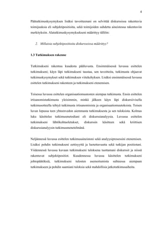  
	
  
4
Päätutkimuskysymyksen lisäksi tavoitteenani on selvittää diskurssissa rakentuvia
toimijuuksia eli subjektipositioita, sekä toimijoiden suhdetta aineistossa rakentuviin
merkityksiin. Alatutkimuskysymyksekseni määrittyy tällöin:
2. Millaisia subjektipositioita diskursseissa määrittyy?
1.3 Tutkimuksen rakenne
Tutkimukseni rakentuu kuudesta pääluvusta. Ensimmäisessä luvussa esittelen
tutkimukseni; käyn läpi tutkimukseni taustaa, sen tavoitteita, tutkimusta ohjaavat
tutkimuskysymykset sekä tutkimuksen viitekehyksen. Lisäksi ensimmäisessä luvussa
esittelen tutkimukseni rakenteen ja tutkimukseni etenemisen.
Toisessa luvussa esittelen organisaatiomuutosten aiempaa tutkimusta. Ensin esittelen
irtisanomistutkimusta yleisimmin, minkä jälkeen käyn läpi diskursiivisella
tutkimusotteella tehtyä tutkimusta irtisanomisista ja organisaatiomuutoksista. Toisen
luvun lopussa teen yhteenvedon aiemmasta tutkimuksesta ja sen tuloksista. Kolmas
luku käsittelee tutkimusmetodiani eli diskurssianalyysia. Luvussa esittelen
tutkimukseni lähtökohtaoletukset, diskurssin käsitteen sekä kriittisen
diskurssianalyysin tutkimusmenetelmänä.
Neljännessä luvussa esittelen tutkimusaineistoni sekä analyysiprosessini etenemisen.
Lisäksi pohdin tutkimukseni eettisyyttä ja luotettavuutta sekä tutkijan positiotani.
Viidennessä luvussa kuvaan tutkimukseni tuloksena tuottamani diskurssit ja niissä
rakentuvat subjektipositiot. Kuudennessa luvussa käsittelen tutkimukseni
johtopäätöksiä, tutkimukseni tulosten asemoitumista suhteessa aiempaan
tutkimukseen ja pohdin saamiani tuloksia sekä mahdollisia jatkotutkimusaiheita.
	
  
 