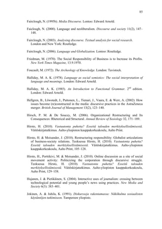  
	
  
85
Fairclough, N. (1995b). Media Discourse. Lontoo: Edward Arnold.
Faiclough, N. (2000). Language and neoliberalism. Discourse and society 11(2), 147–
148.
Fairclough, N. (2003). Analysing discourse. Textual analysis for social research.
London and New York: Routledge.
Fairclough, N. (2006). Language and Globalization. Lontoo: Routledge.
Friedman, M. (1970). The Social Responsibility of Business is to Increase its Profits.
New York Times Magazine, 13.9.1970.
Foucault, M. (1972). The Archeology of Knowledge. London: Tavistock.
Halliday, M. A. K. (1978). Language as social semiotics: The social interpretation of
language and meanings. London: Edward Arnold.
Halliday, M. A. K. (1985). An Introduction to Functional Grammar. 2nd
edition.
London: Edward Arnold.
Hellgren, B., Löwstedt, J., Puttonen, L., Tienari, J., Vaara, E. & Werr, A. (2002). How
issues become (re)constructed in the media: discursive practices in the AstraZeneca
merger. British Journal of Management 13(2), 123–140.
Hirsch, P. M. & De Soucey, M. (2006). Organizational Restructuring and Its
Consequences: Rhetorical and Structural. Annual Review of Sosiology 32, 171–189.
Hirsto, H. (2010). Vastuutonta puhetta? Esseitä talouden merkityksellistämisestä.
Väitöskirjatutkimus. Aalto-yliopiston kauppakorkeakoulu, Aalto Print.
Hirsto, H. & Moisander, J. (2010). Restructuring responsibility: Globalist articulations
of business-society relations. Teoksessa Hirsto, H. (2010). Vastuutonta puhetta?
Esseitä talouden merkityksellistämisestä. Väitöskirjatutkimus. Aalto-yliopiston
kauppakorkeakoulu, Aalto Print, 105–128.
Hirsto, H., Porttikivi, M. & Moisander, J. (2010). Online discussion as a site of social
movement activity: Politicizing the corporation through discursive struggle.
Teoksessa Hirsto, H. (2010). Vastuutonta puhetta? Esseitä talouden
merkityksellistämisestä. Väitöskirjatutkimus. Aalto-yliopiston kauppakorkeakoulu,
Aalto Print, 129–158.
Hujanen, J. & Pietikäinen, S. (2004). Interactive uses of journalism: crossing between
technological potential and young people’s news using practices. New Media and
Society 6(3): 383–401.
Jokinen, A. & Juhila, K. (1991). Diskursseja rakentamassa: Näkökulma sosiaalisten
käytäntöjen tutkimiseen. Tampereen yliopisto.
 
