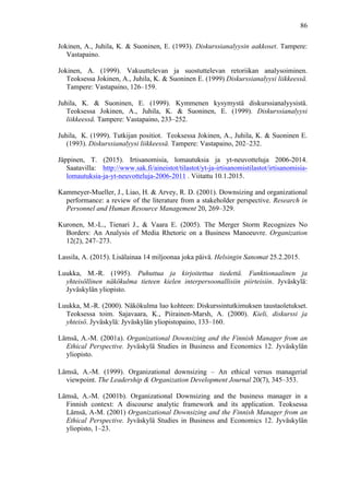  
	
  
86
Jokinen, A., Juhila, K. & Suoninen, E. (1993). Diskurssianalyysin aakkoset. Tampere:
Vastapaino.
Jokinen, A. (1999). Vakuuttelevan ja suostuttelevan retoriikan analysoiminen.
Teoksessa Jokinen, A., Juhila, K. & Suoninen E. (1999) Diskurssianalyysi liikkeessä.
Tampere: Vastapaino, 126–159.
Juhila, K. & Suoninen, E. (1999). Kymmenen kysymystä diskurssianalyysistä.
Teoksessa Jokinen, A., Juhila, K. & Suoninen, E. (1999). Diskurssianalyysi
liikkeessä. Tampere: Vastapaino, 233–252.
Juhila, K. (1999). Tutkijan positiot. Teoksessa Jokinen, A., Juhila, K. & Suoninen E.
(1993). Diskurssianalyysi liikkeessä. Tampere: Vastapaino, 202–232.
Jäppinen, T. (2015). Irtisanomisia, lomautuksia ja yt-neuvotteluja 2006-2014.
Saatavilla: http://www.sak.fi/aineistot/tilastot/yt-ja-irtisanomistilastot/irtisanomisia-
lomautuksia-ja-yt-neuvotteluja-2006-2011 . Viitattu 10.1.2015. 	
  
Kammeyer-Mueller, J., Liao, H. & Arvey, R. D. (2001). Downsizing and organizational
performance: a review of the literature from a stakeholder perspective. Research in
Personnel and Human Resource Management 20, 269–329.
Kuronen, M.-L., Tienari J., & Vaara E. (2005). The Merger Storm Recognizes No
Borders: An Analysis of Media Rhetoric on a Business Manoeuvre. Organization
12(2), 247–273.
Lassila, A. (2015). Lisälainaa 14 miljoonaa joka päivä. Helsingin Sanomat 25.2.2015.
Luukka, M.-R. (1995). Puhuttua ja kirjoitettua tiedettä. Funktionaalinen ja
yhteisöllinen näkökulma tieteen kielen interpersoonallisiin piirteisiin. Jyväskylä:
Jyväskylän yliopisto.
Luukka, M.-R. (2000). Näkökulma luo kohteen: Diskurssintutkimuksen taustaoletukset.
Teoksessa toim. Sajavaara, K., Piirainen-Marsh, A. (2000). Kieli, diskurssi ja
yhteisö. Jyväskylä: Jyväskylän yliopistopaino, 133–160.
Lämsä, A.-M. (2001a). Organizational Downsizing and the Finnish Manager from an
Ethical Perspective. Jyväskylä Studies in Business and Economics 12. Jyväskylän
yliopisto.
Lämsä, A.-M. (1999). Organizational downsizing – An ethical versus managerial
viewpoint. The Leadership & Organization Development Journal 20(7), 345–353.
Lämsä, A.-M. (2001b). Organizational Downsizing and the business manager in a
Finnish context: A discourse analytic framework and its application. Teoksessa
Lämsä, A-M. (2001) Organizational Downsizing and the Finnish Manager from an
Ethical Perspective. Jyväskylä Studies in Business and Economics 12. Jyväskylän
yliopisto, 1–23.
 