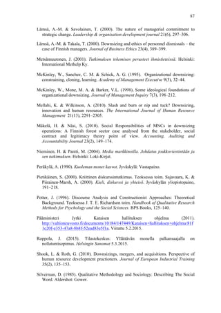  
	
  
87
Lämsä, A.-M. & Savolainen, T. (2000). The nature of managerial commitment to
strategic change. Leadership & organisation development journal 21(6), 297–306.
Lämsä, A.-M. & Takala, T. (2000). Downsizing and ethics of personnel dismissals – the
case of Finnish managers. Journal of Business Ethics 23(4), 389–399.
Metsämuuronen, J. (2001). Tutkimuksen tekemisen perusteet ihmistieteissä. Helsinki:
International Methelp Ky.
McKinley, W., Sanchez, C. M. & Schick, A. G. (1995). Organizational downsizing:
constraining, cloning, learning. Academy of Management Executive 9(3), 32–44.
McKinley, W., Mone, M. A. & Barker, V.L. (1998). Some ideological foundations of
organizational downsizing. Journal of Management Inquiry 7(3), 198–212.
Mellahi, K. & Wilkinson, A. (2010). Slash and burn or nip and tuck? Downsizing,
innovation and human resources. The International Journal of Human Resource
Management 21(13), 2291–2305.
Mäkelä, H. & Näsi, S. (2010). Social Responsibilities of MNCs in downsizing
operations: A Finnish forest sector case analysed from the stakeholder, social
contract and legitimacy theory point of view. Accounting, Auditing and
Accountability Journal 23(2), 149–174.
Nieminen, H. & Pantti, M. (2004). Media markkinoilla. Johdatus joukkoviestintään ja
sen tutkimuksen. Helsinki: Loki-Kirjat.
Peräkylä, A. (1990). Kuoleman monet kasvot. Jyväskylä: Vastapaino.
Pietikäinen, S. (2000). Kriittinen diskurssintutkimus. Teoksessa toim. Sajavaara, K. &
Piirainen-Marsh, A. (2000). Kieli, diskurssi ja yhteisö. Jyväskylän yliopistopaino,
191–218.
Potter, J. (1996). Discourse Analysis and Constructionist Approaches: Theoretical
Background. Teoksessa J. T. E. Richardson toim. Handbook of Qualitative Research
Methods for Psychology and the Social Sciences. BPS Books, 125–140.
Pääministeri Jyrki Kataisen hallituksen ohjelma (2011).
http://valtioneuvosto.fi/documents/10184/147449/Kataisen+hallituksen+ohjelma/81f
1c20f-e353-47a8-8b8f-52ead83e5f1a. Viitattu 5.2.2015.
Roppola, J. (2015). Tilastokeskus: Yllättävän monella palkansaajalla on
nollatuntisopimus. Helsingin Sanomat 5.3.2015.
Shook, L. & Roth, G. (2010). Downsizings, mergers, and acquisitions. Perspective of
human resource development practioners. Journal of European Industrial Training
35(2), 135–153.
Silverman, D. (1985). Qualitative Methodology and Sociology: Describing The Social
Word. Aldershot: Gower.
 