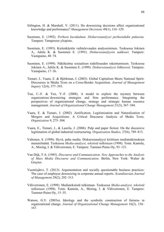  
	
  
88
Sitlington, H. & Marshall, V. (2011). Do downsizing decisions affect organizational
knowledge and performance? Management Decisions 49(1), 116–129.
Suoninen, E. (1992). Perheen kuvakulmat. Diskurssianalyysi perheenäidin puheesta.
Tampere: Tampereen yliopisto.
Suoninen, E. (1993). Kielenkäytön vaihtelevuuden analysoiminen. Teoksessa Jokinen
A., Juhila K. & Suoninen E. (1993). Diskurssianalyysin aakkoset. Tampere:
Vastapaino, 48–74.
Suoninen, E. (1999). Näkökulma sosiaalisen todellisuuden rakentumiseen. Teoksessa
Jokinen A., Juhila K. & Suoninen E. (1999). Diskurssianalyysi liikkeessä. Tampere:
Vastapaino, 17–36.
Tienari, J., Vaara, E. & Björkman, I. (2003). Global Capitalism Meets National Spirit:
Discourses in Media Texts on a Cross-Border Acquisition. Journal of Management
Inquiry 12(4), 377–393.
Tsai, C.-F. & Yen, Y.-F. (2008). A model to explore the mystery between
organizations`downsizing strategies and firm performance. Integrating the
perspectives of organizational change, strategy and strategic human resource
management. Journal of Organizational Change Management 21(3), 367–384.
Vaara, E. & Tienari, J. (2002). Justification, Legitimization and Naturalization of
Mergers and Acquisitions: A Critical Discourse Analysis of Media Texts.
Organization 9, 275–304.
Vaara, E., Tienari, J., & Laurila, J. (2006). Pulp and paper fiction: On the discursive
legitimation of global industrial restructuring. Organization Studies, 27(6), 789–813.
Valtonen, S. (1998). Hyvä, paha media. Diskurssianalyysi kriittisen mediatutkimuksen
menetelmänä. Teoksessa Media-analyysi, tekstistä tulkintaan (1998). Toim. Kantola,
A., Moring, I. & Väliverronen, E. Tampere: Tammer-Paino Oy, 93–121.
Van Dijk, T.A. (1985). Discourse and Communication. New Approaches to the Analysis
of Mass Media Discourse and Communication. Berlin, New York: Walter de
Gruyter.
Vuontisjärvi, T. (2013). Argumentation and socially questionable business practices:
The case of employee downsizing in corporate annual reports. Scandinavian Journal
of Management 29(2), 292–313.
Väliverronen, E. (1998). Mediatekstistä tulkintaan. Teoksessa Media-analyysi, tekstistä
tulkintaan (1998). Toim. Kantola, A., Moring, I. & Väliverronen, E. Tampere:
Tammer-Paino Oy, 13–35.
Watson, G.V. (2003a). Ideology and the symbolic construction of fairness in
organizational change. Journal of Organizational Change Management 16(2), 154–
167.
 