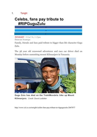 1. Tonight
Celebs, fans pay tribute to
#RIPGuguZulu
•
•
•
TONIGHT / 19 Jul '16, 3:15pm
Duncan Seanego
Family, friends and fans paid tribute to bigger than life character Gugu
Zulu.
The 38 year old renowned adventurer and race car driver died on
Monday before summiting mount Kilimanjaro in Tanzania.
Gugu Zulu has died on the Trek4Mandela hike up Mount
Kilimanjaro. Credit: David Ledbitter
http://www.iol.co.za/tonight/celebs-fans-pay-tribute-to-ripguguzulu-2047077
 