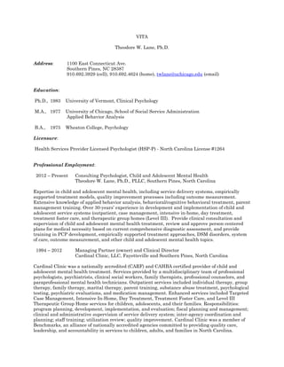 VITA
Theodore W. Lane, Ph.D.
Address: 1100 East Connecticut Ave.
Southern Pines, NC 28387
910.692.3929 (cell), 910.692.4624 (home), twlane@uchicago.edu (email)
Education:
Ph.D., 1983 University of Vermont, Clinical Psychology
M.A., 1977 University of Chicago, School of Social Service Administration
Applied Behavior Analysis
B.A., 1975 Wheaton College, Psychology
Licensure:
Health Services Provider Licensed Psychologist (HSP-P) - North Carolina License #1264
Professional Employment:
2012 – Present Consulting Psychologist, Child and Adolescent Mental Health
Theodore W. Lane, Ph.D., PLLC, Southern Pines, North Carolina
Expertise in child and adolescent mental health, including service delivery systems, empirically
supported treatment models, quality improvement processes including outcome measurement.
Extensive knowledge of applied behavior analysis, behavioral/cognitive behavioral treatment, parent
management training. Over 30-years’ experience in development and implementation of child and
adolescent service systems (outpatient, case management, intensive in-home, day treatment,
treatment foster care, and therapeutic group homes (Level III). Provide clinical consultation and
supervision of child and adolescent mental health treatment, review and approve person centered
plans for medical necessity based on current comprehensive diagnostic assessment, and provide
training in PCP development, empirically supported treatment approaches, DSM disorders, system
of care, outcome measurement, and other child and adolescent mental health topics.
1994 – 2012 Managing Partner (owner) and Clinical Director
Cardinal Clinic, LLC, Fayetteville and Southern Pines, North Carolina
Cardinal Clinic was a nationally accredited (CARF) and CAHBA certified provider of child and
adolescent mental health treatment. Services provided by a multidisciplinary team of professional
psychologists, psychiatrists, clinical social workers, family therapists, professional counselors, and
paraprofessional mental health technicians. Outpatient services included individual therapy, group
therapy, family therapy, marital therapy, parent training, substance abuse treatment, psychological
testing, psychiatric evaluations, and medication management. Enhanced services included Targeted
Case Management, Intensive In-Home, Day Treatment, Treatment Foster Care, and Level III
Therapeutic Group Home services for children, adolescents, and their families. Responsibilities:
program planning, development, implementation, and evaluation; fiscal planning and management;
clinical and administrative supervision of service delivery system; inter-agency coordination and
planning; staff training; utilization review; quality improvement. Cardinal Clinic was a member of
Benchmarks, an alliance of nationally accredited agencies committed to providing quality care,
leadership, and accountability in services to children, adults, and families in North Carolina.
 