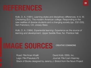 31

REFERENCES
Kolb, D. A. (1981). Learning styles and disciplinary differences. In A. W.
Chickering (Ed.), The modern American college: Responding to the
new realities of diverse students and a changing society (pp. 232-255).
San Francisco, CA: Jossey-Bass. 

Kolb, D. A. (1984). Experiential learning: Experience as the source of
learning and development. Upper Saddle River, NJ. Prentice Hall. 

IMAGE SOURCES

CREATIVE	
  COMMONS	
  

Road: Flikr/Iman Khalili



David Kolb: EBSL Inc.
Lego: Flikr/Pasukaru76




Journal: Flikr/Liam Kearney
Stack of Books designed by Jeremy J. Bristol from the Noun Project


 